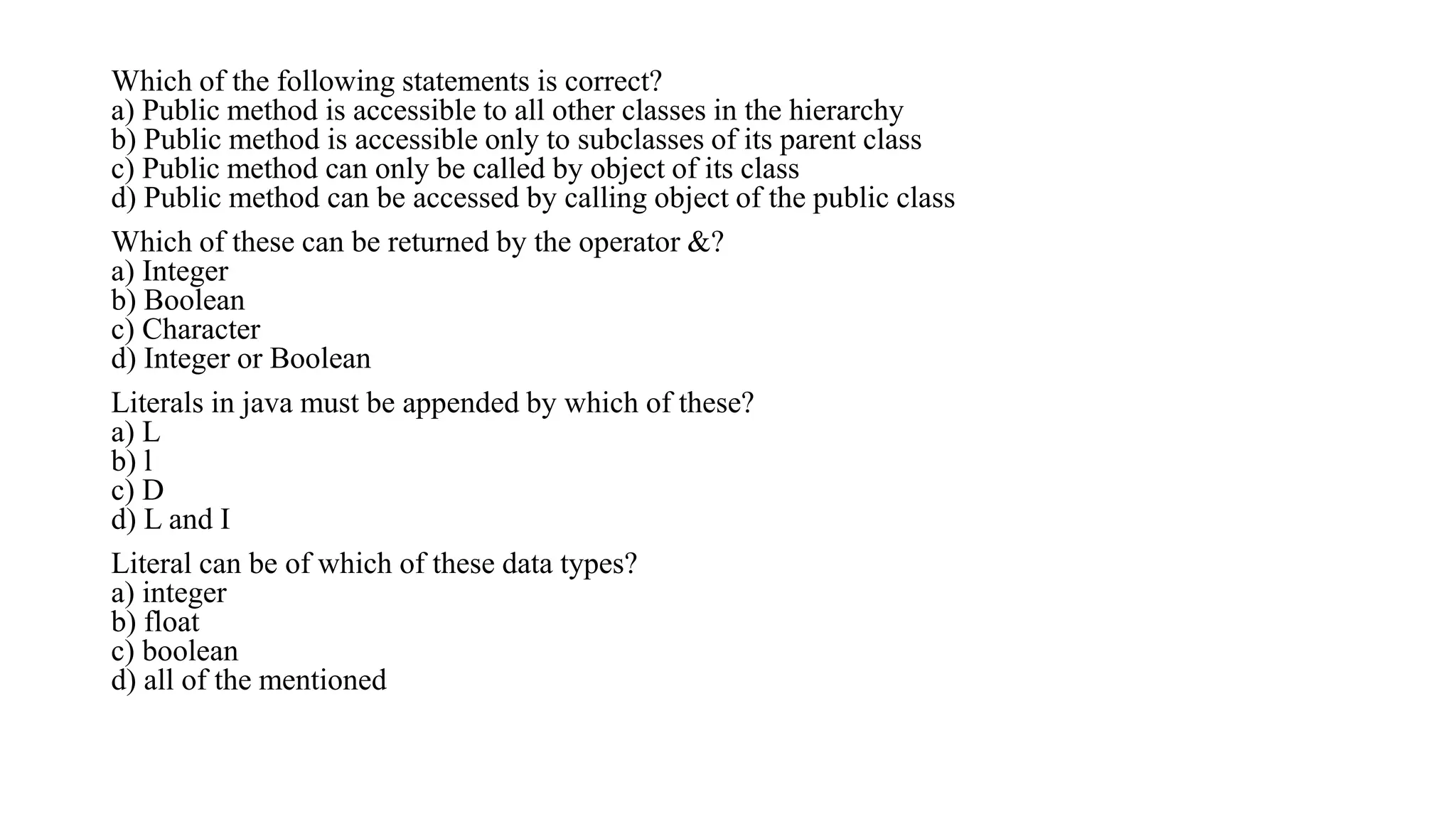 Which of the following statements is correct?
a) Public method is accessible to all other classes in the hierarchy
b) Public method is accessible only to subclasses of its parent class
c) Public method can only be called by object of its class
d) Public method can be accessed by calling object of the public class
Which of these can be returned by the operator &?
a) Integer
b) Boolean
c) Character
d) Integer or Boolean
Literals in java must be appended by which of these?
a) L
b) l
c) D
d) L and I
Literal can be of which of these data types?
a) integer
b) float
c) boolean
d) all of the mentioned
 