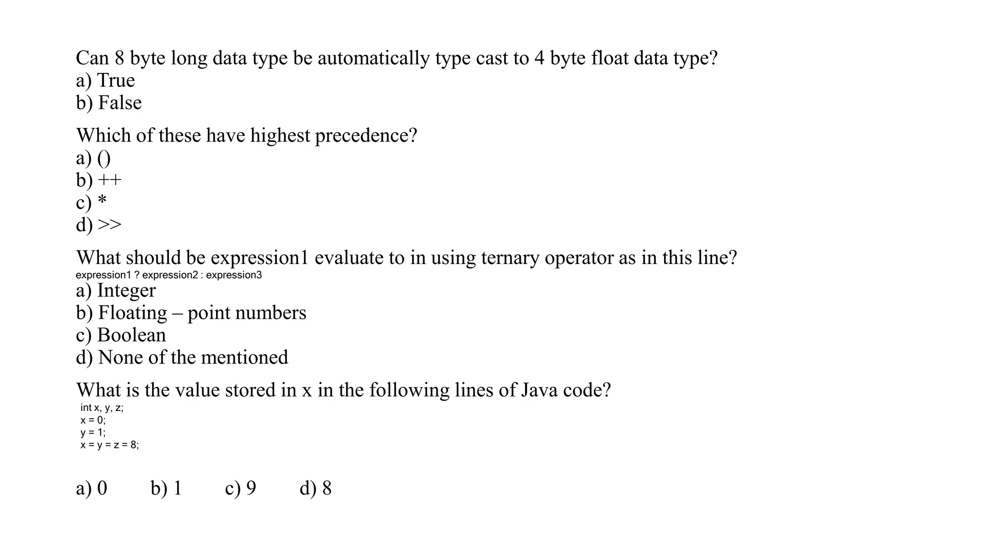 Can 8 byte long data type be automatically type cast to 4 byte float data type?
a) True
b) False
Which of these have highest precedence?
a) ()
b) ++
c) *
d) >>
What should be expression1 evaluate to in using ternary operator as in this line?
a) Integer
b) Floating – point numbers
c) Boolean
d) None of the mentioned
What is the value stored in x in the following lines of Java code?
a) 0 b) 1 c) 9 d) 8
expression1 ? expression2 : expression3
int x, y, z;
x = 0;
y = 1;
x = y = z = 8;
 