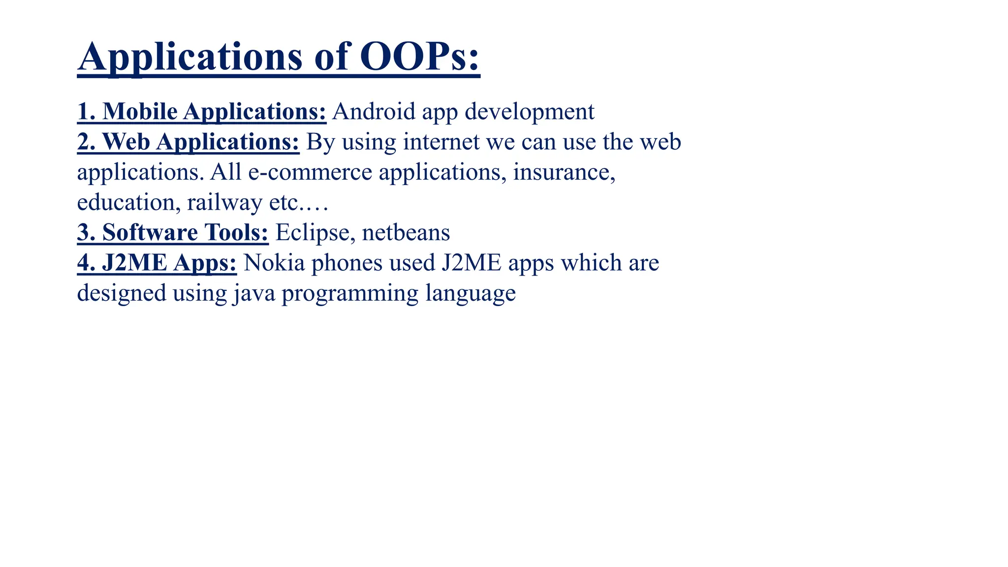 Applications of OOPs:
1. Mobile Applications: Android app development
2. Web Applications: By using internet we can use the web
applications. All e-commerce applications, insurance,
education, railway etc.…
3. Software Tools: Eclipse, netbeans
4. J2ME Apps: Nokia phones used J2ME apps which are
designed using java programming language
 
