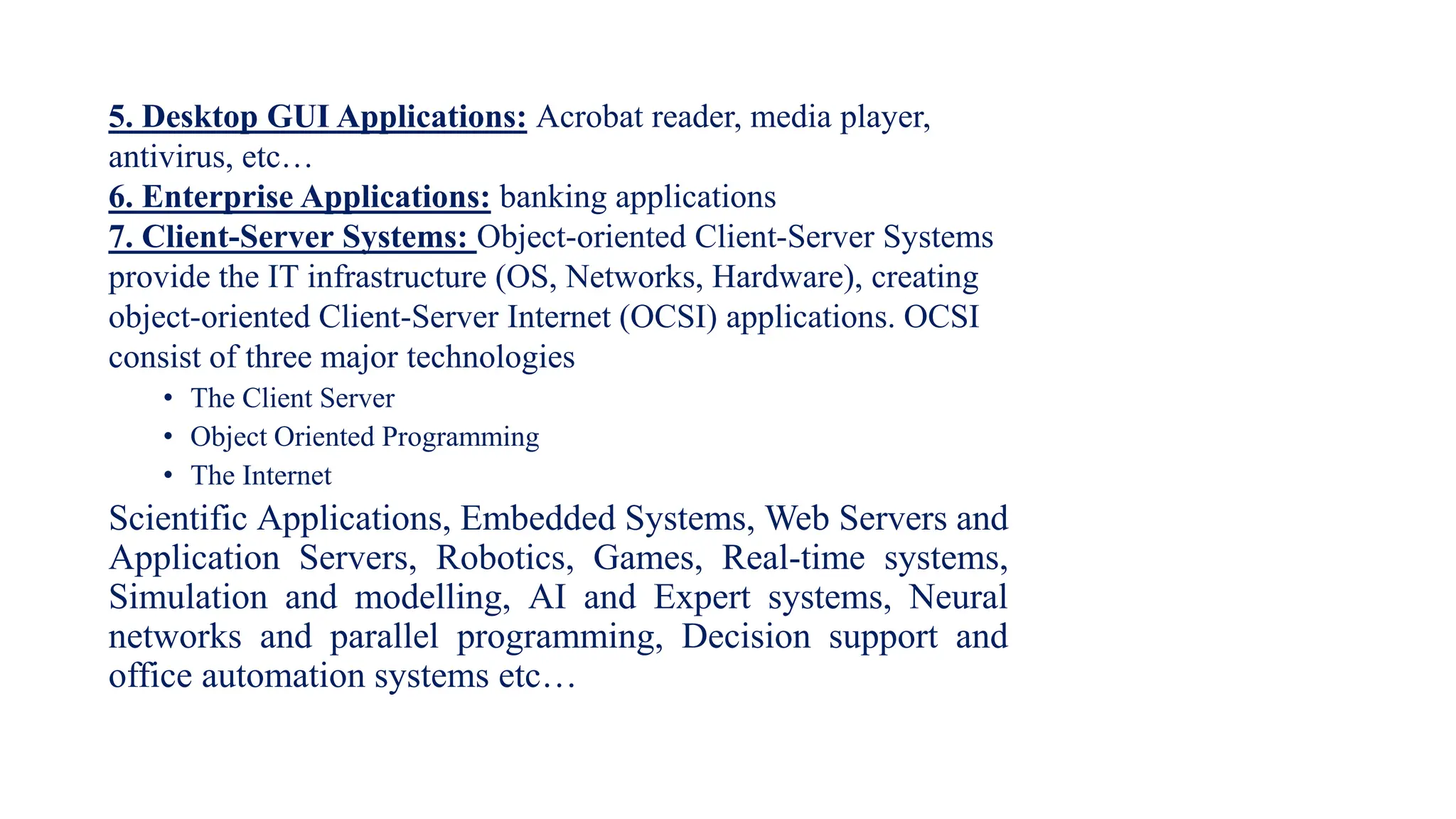 5. Desktop GUI Applications: Acrobat reader, media player,
antivirus, etc…
6. Enterprise Applications: banking applications
7. Client-Server Systems: Object-oriented Client-Server Systems
provide the IT infrastructure (OS, Networks, Hardware), creating
object-oriented Client-Server Internet (OCSI) applications. OCSI
consist of three major technologies
• The Client Server
• Object Oriented Programming
• The Internet
Scientific Applications, Embedded Systems, Web Servers and
Application Servers, Robotics, Games, Real-time systems,
Simulation and modelling, AI and Expert systems, Neural
networks and parallel programming, Decision support and
office automation systems etc…
 