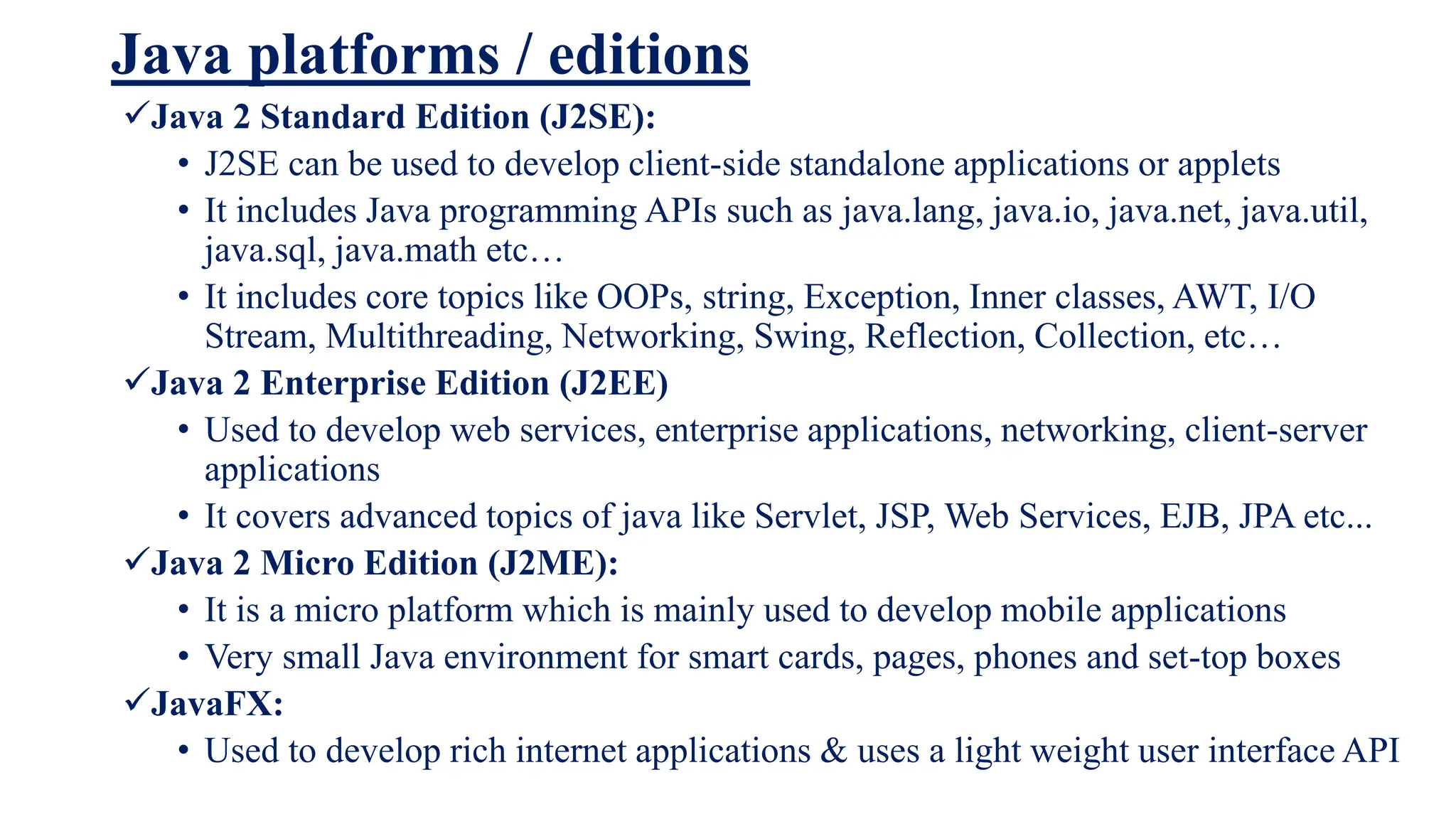 Java platforms / editions
Java 2 Standard Edition (J2SE):
• J2SE can be used to develop client-side standalone applications or applets
• It includes Java programming APIs such as java.lang, java.io, java.net, java.util,
java.sql, java.math etc…
• It includes core topics like OOPs, string, Exception, Inner classes, AWT, I/O
Stream, Multithreading, Networking, Swing, Reflection, Collection, etc…
Java 2 Enterprise Edition (J2EE)
• Used to develop web services, enterprise applications, networking, client-server
applications
• It covers advanced topics of java like Servlet, JSP, Web Services, EJB, JPA etc...
Java 2 Micro Edition (J2ME):
• It is a micro platform which is mainly used to develop mobile applications
• Very small Java environment for smart cards, pages, phones and set-top boxes
JavaFX:
• Used to develop rich internet applications & uses a light weight user interface API
 