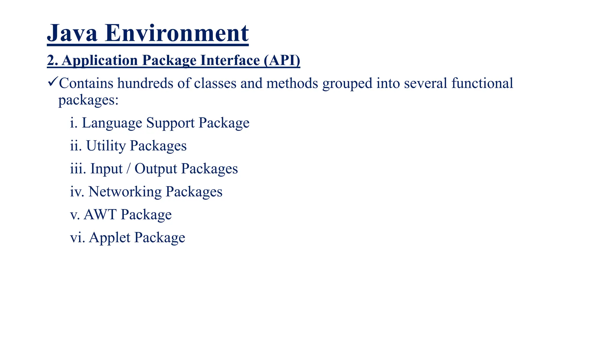Java Environment
2. Application Package Interface (API)
Contains hundreds of classes and methods grouped into several functional
packages:
i. Language Support Package
ii. Utility Packages
iii. Input / Output Packages
iv. Networking Packages
v. AWT Package
vi. Applet Package
 