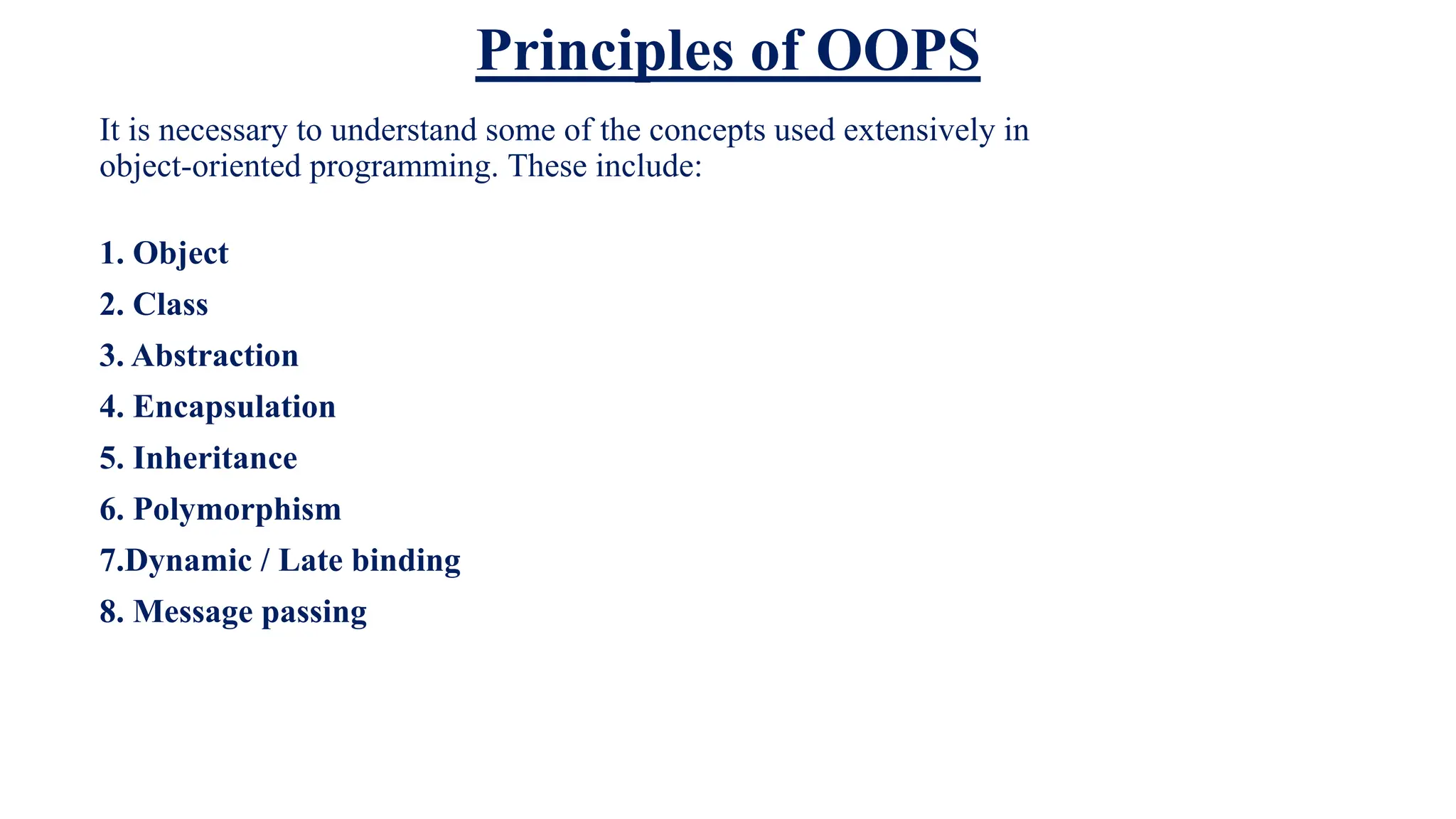 Principles of OOPS
It is necessary to understand some of the concepts used extensively in
object-oriented programming. These include:
1. Object
2. Class
3. Abstraction
4. Encapsulation
5. Inheritance
6. Polymorphism
7.Dynamic / Late binding
8. Message passing
 