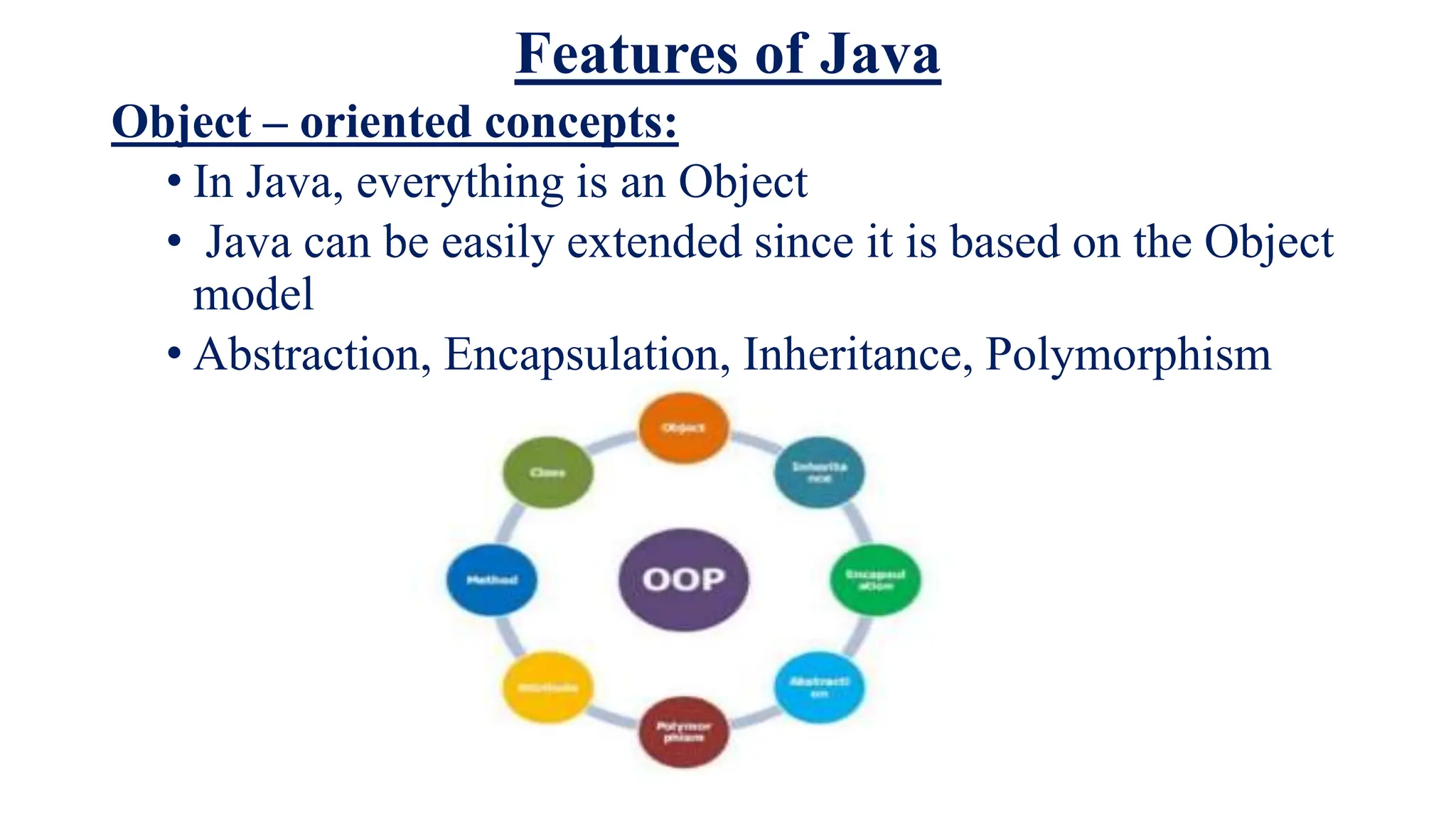 Features of Java
Object – oriented concepts:
• In Java, everything is an Object
• Java can be easily extended since it is based on the Object
model
• Abstraction, Encapsulation, Inheritance, Polymorphism
 