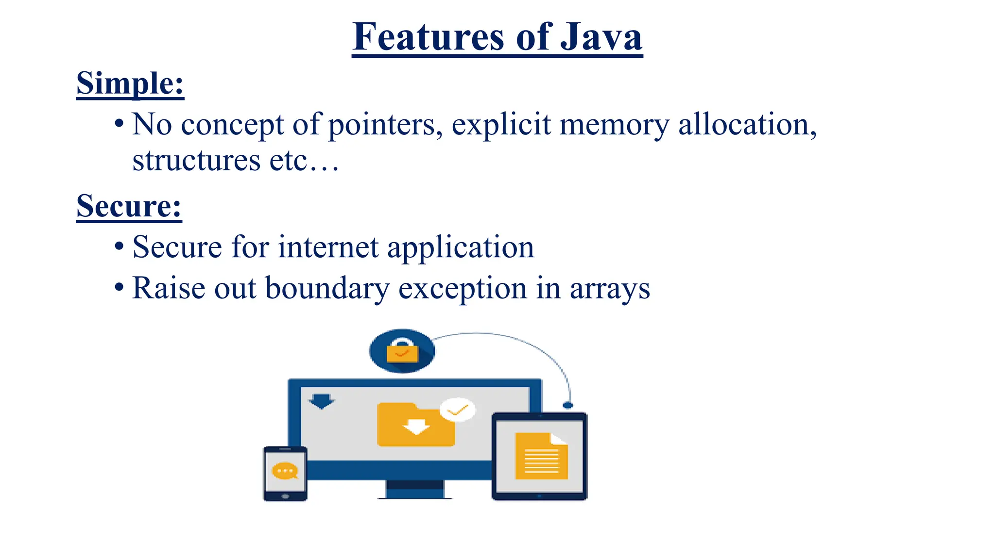 Features of Java
Simple:
• No concept of pointers, explicit memory allocation,
structures etc…
Secure:
• Secure for internet application
• Raise out boundary exception in arrays
 