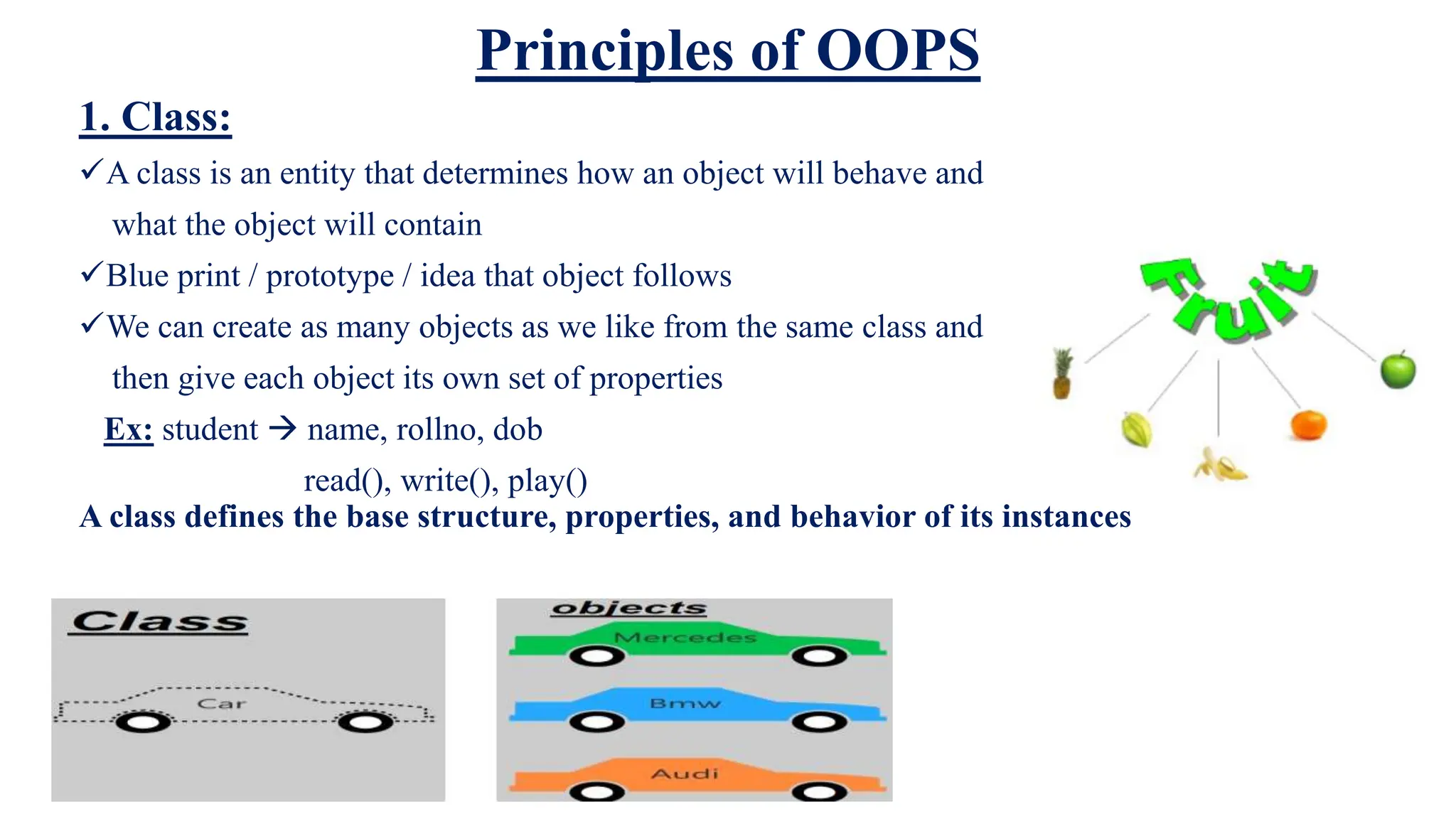 Principles of OOPS
1. Class:
A class is an entity that determines how an object will behave and
what the object will contain
Blue print / prototype / idea that object follows
We can create as many objects as we like from the same class and
then give each object its own set of properties
Ex: student  name, rollno, dob
read(), write(), play()
A class defines the base structure, properties, and behavior of its instances
 