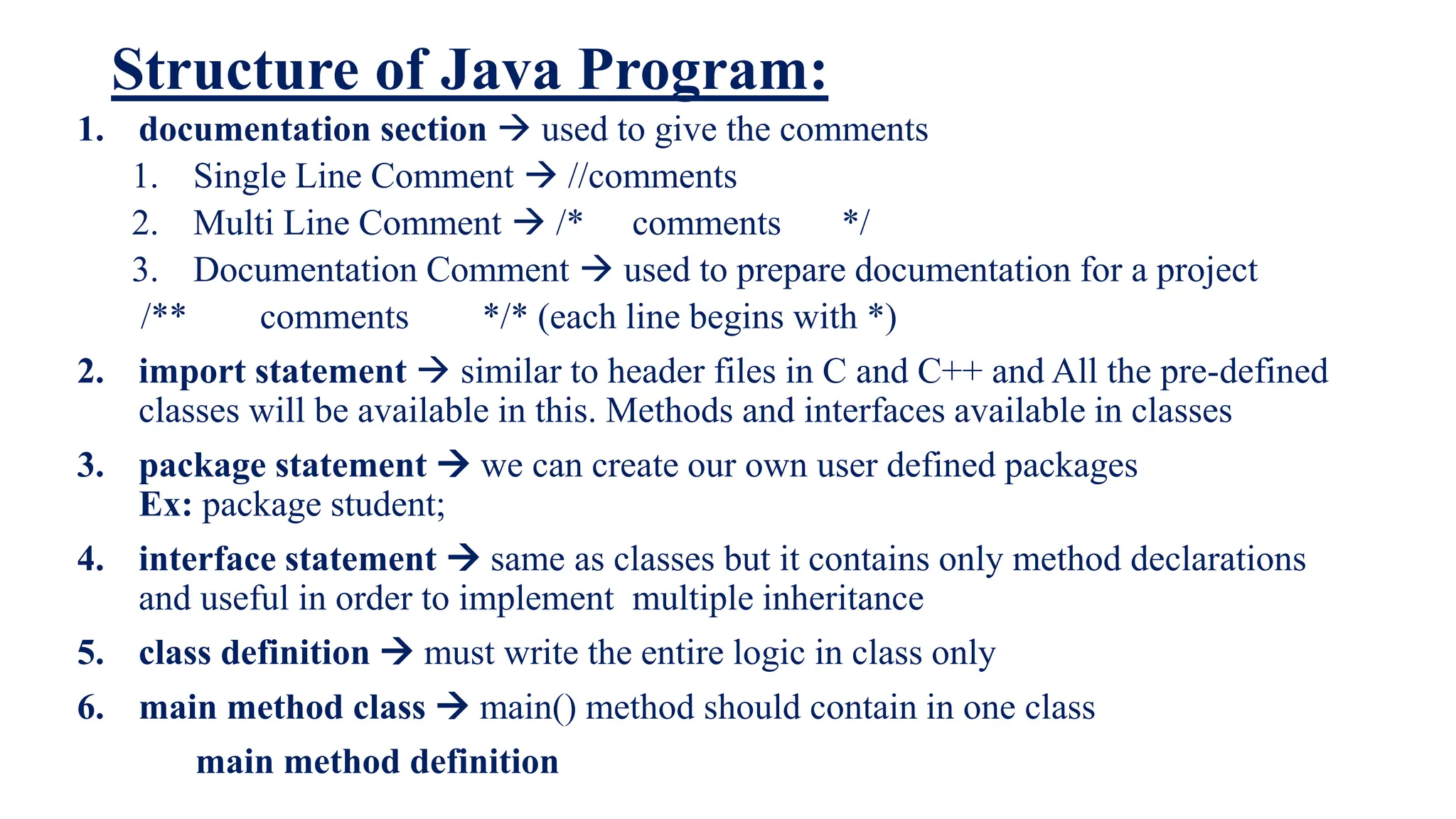 Structure of Java Program:
1. documentation section  used to give the comments
1. Single Line Comment  //comments
2. Multi Line Comment  /* comments */
3. Documentation Comment  used to prepare documentation for a project
/** comments */* (each line begins with *)
2. import statement  similar to header files in C and C++ and All the pre-defined
classes will be available in this. Methods and interfaces available in classes
3. package statement  we can create our own user defined packages
Ex: package student;
4. interface statement  same as classes but it contains only method declarations
and useful in order to implement multiple inheritance
5. class definition  must write the entire logic in class only
6. main method class  main() method should contain in one class
main method definition
 