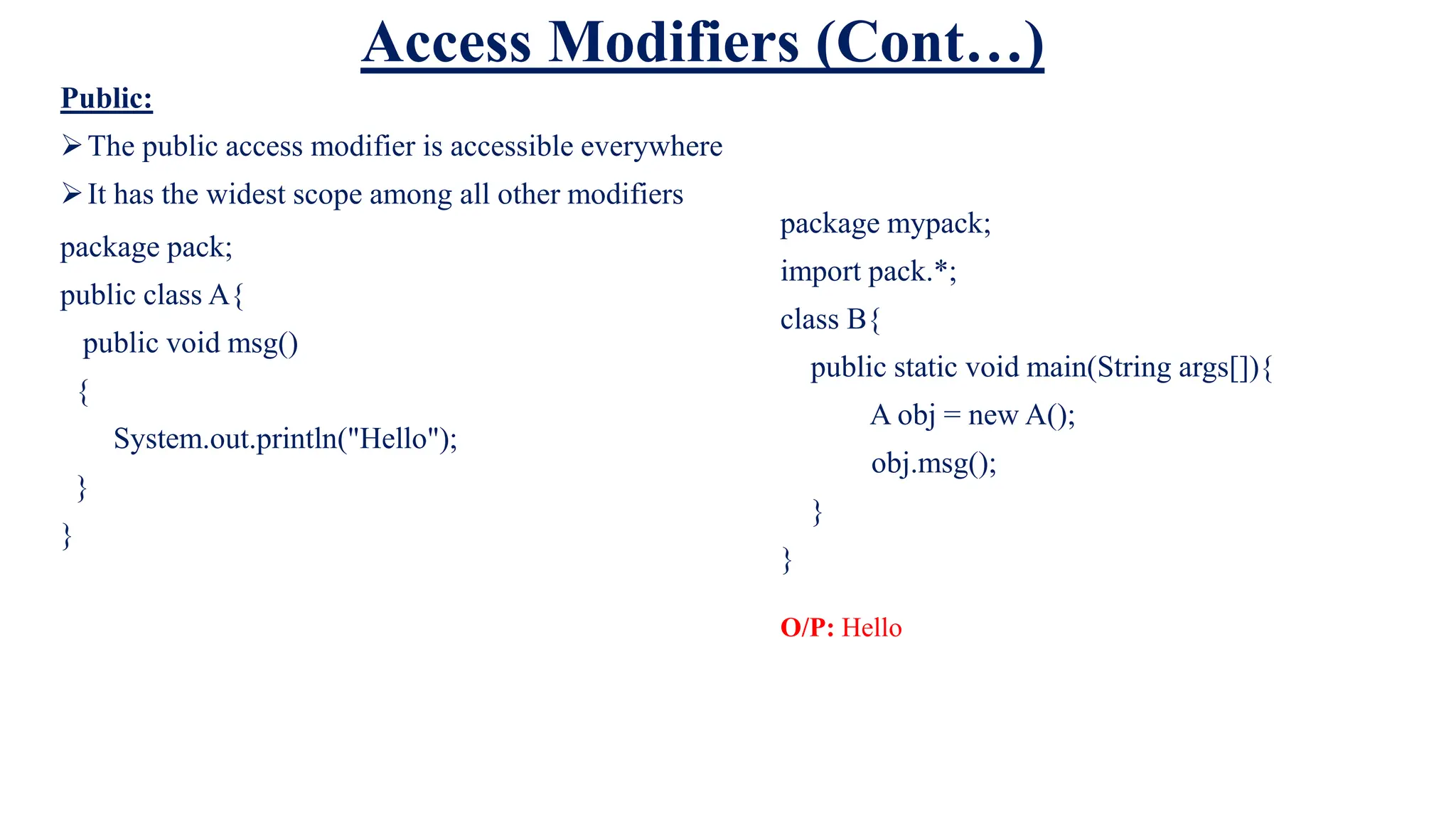Access Modifiers (Cont…)
Public:
The public access modifier is accessible everywhere
It has the widest scope among all other modifiers
package pack;
public class A{
public void msg()
{
System.out.println("Hello");
}
}
package mypack;
import pack.*;
class B{
public static void main(String args[]){
A obj = new A();
obj.msg();
}
}
O/P: Hello
 