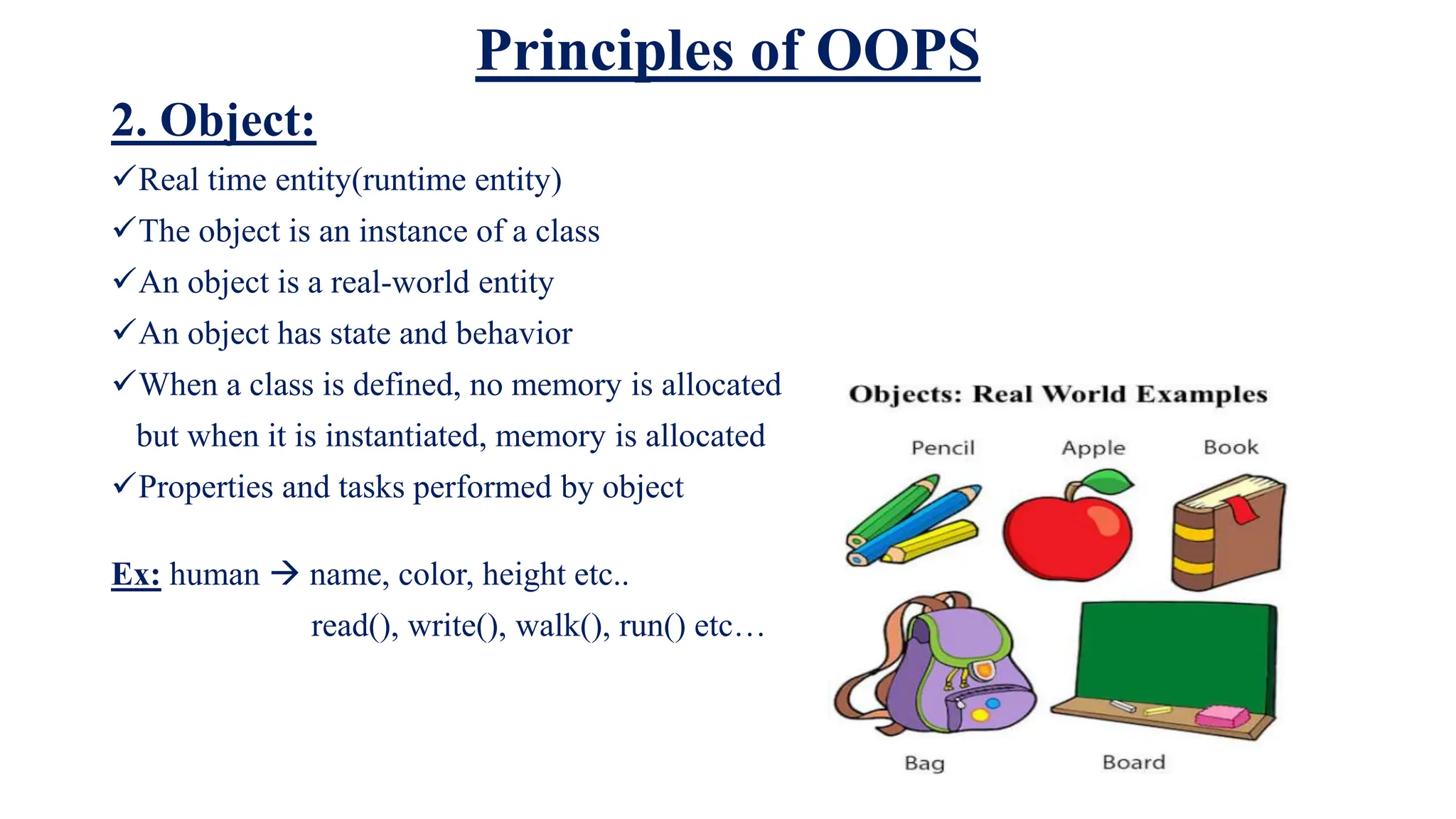 Principles of OOPS
2. Object:
Real time entity(runtime entity)
The object is an instance of a class
An object is a real-world entity
An object has state and behavior
When a class is defined, no memory is allocated
but when it is instantiated, memory is allocated
Properties and tasks performed by object
Ex: human  name, color, height etc..
read(), write(), walk(), run() etc…
 