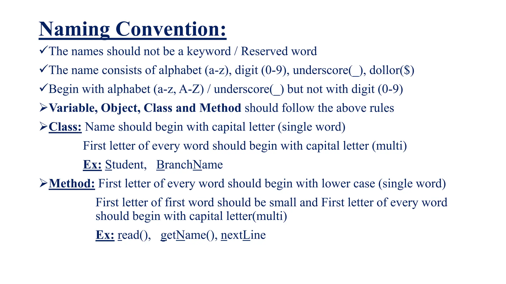 Naming Convention:
The names should not be a keyword / Reserved word
The name consists of alphabet (a-z), digit (0-9), underscore(_), dollor($)
Begin with alphabet (a-z, A-Z) / underscore(_) but not with digit (0-9)
Variable, Object, Class and Method should follow the above rules
Class: Name should begin with capital letter (single word)
First letter of every word should begin with capital letter (multi)
Ex: Student, BranchName
Method: First letter of every word should begin with lower case (single word)
First letter of first word should be small and First letter of every word
should begin with capital letter(multi)
Ex: read(), getName(), nextLine
 