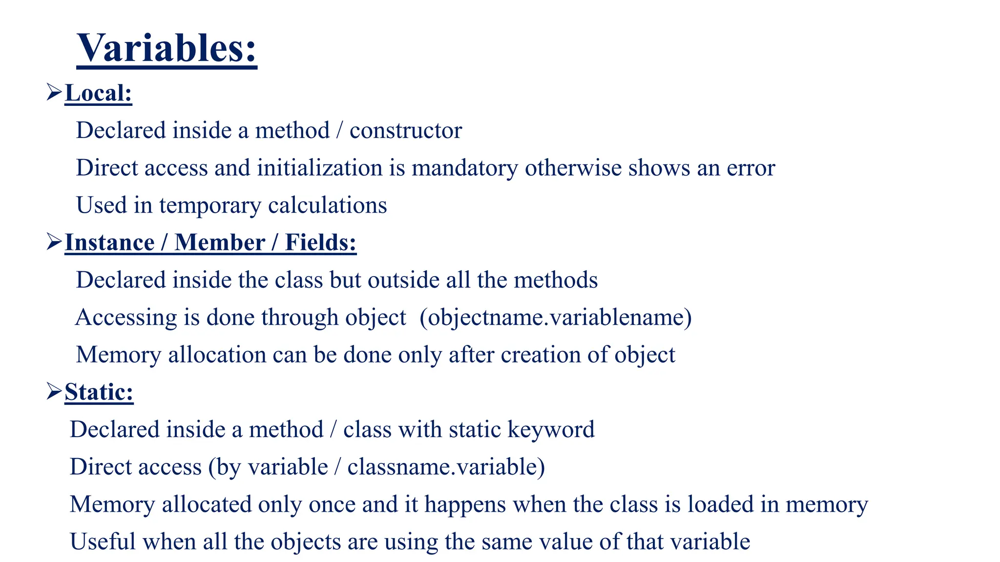 Variables:
Local:
Declared inside a method / constructor
Direct access and initialization is mandatory otherwise shows an error
Used in temporary calculations
Instance / Member / Fields:
Declared inside the class but outside all the methods
Accessing is done through object (objectname.variablename)
Memory allocation can be done only after creation of object
Static:
Declared inside a method / class with static keyword
Direct access (by variable / classname.variable)
Memory allocated only once and it happens when the class is loaded in memory
Useful when all the objects are using the same value of that variable
 