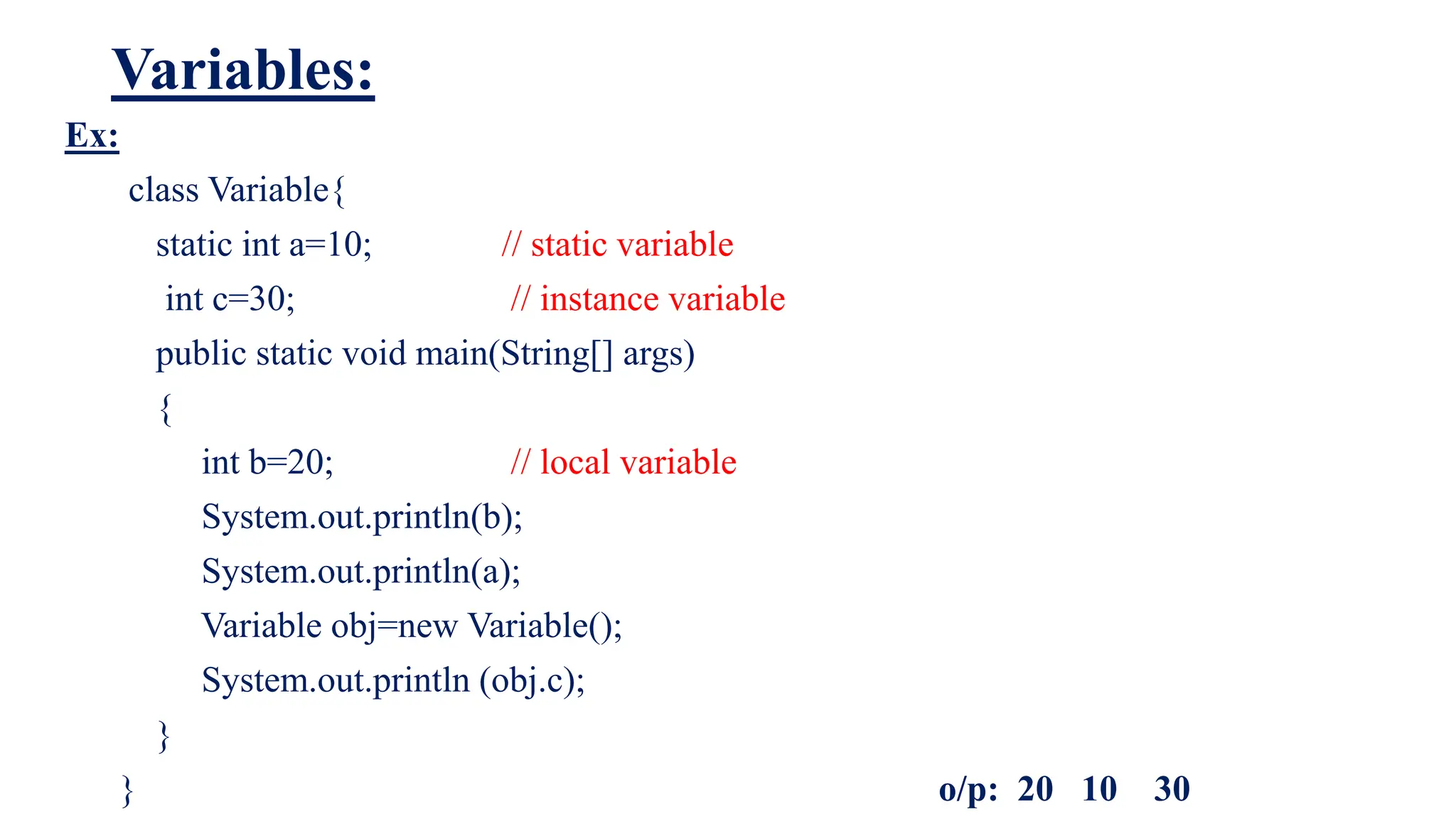 Variables:
Ex:
class Variable{
static int a=10; // static variable
int c=30; // instance variable
public static void main(String[] args)
{
int b=20; // local variable
System.out.println(b);
System.out.println(a);
Variable obj=new Variable();
System.out.println (obj.c);
}
} o/p: 20 10 30
 