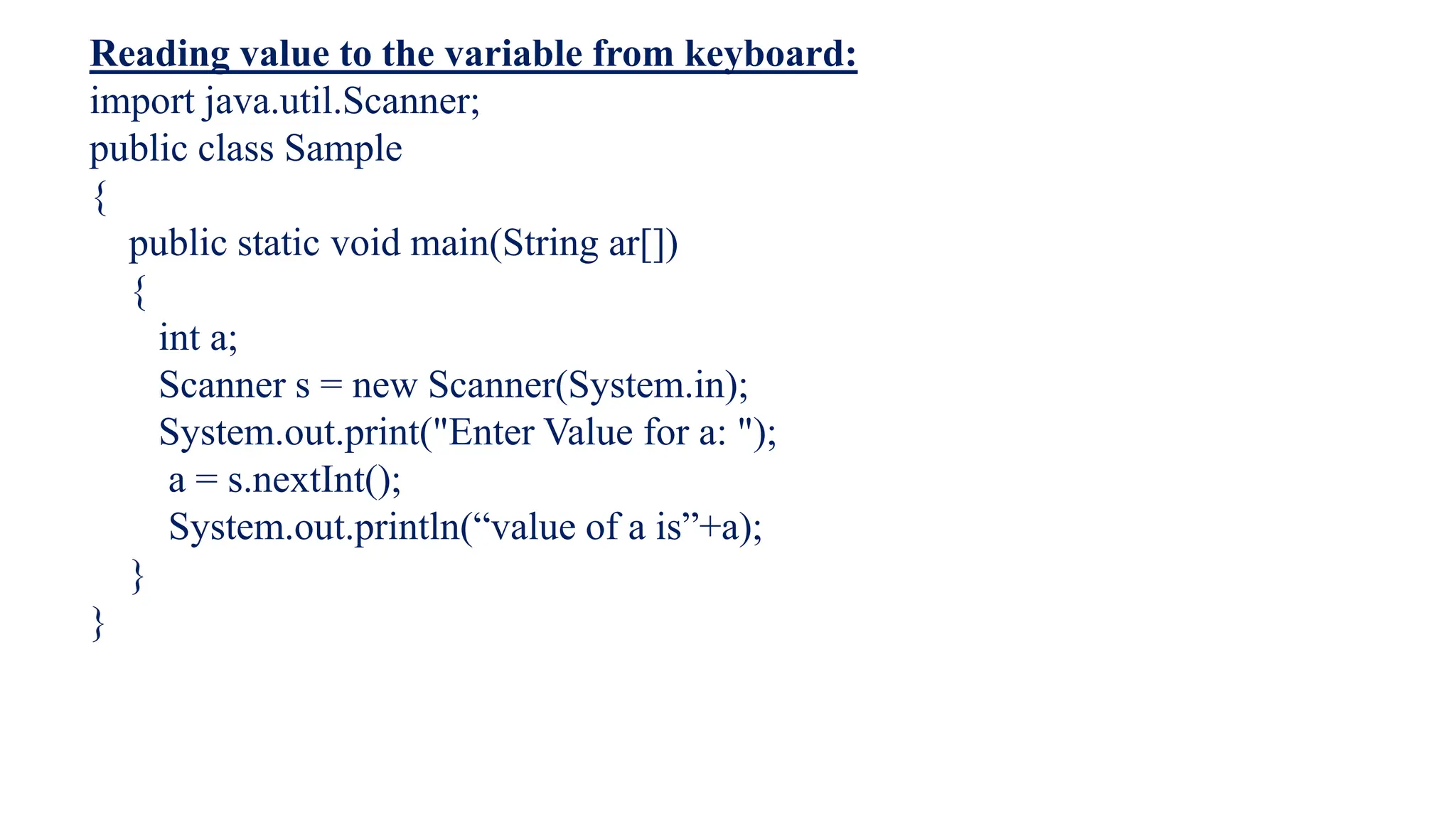Reading value to the variable from keyboard:
import java.util.Scanner;
public class Sample
{
public static void main(String ar[])
{
int a;
Scanner s = new Scanner(System.in);
System.out.print("Enter Value for a: ");
a = s.nextInt();
System.out.println(“value of a is”+a);
}
}
 
