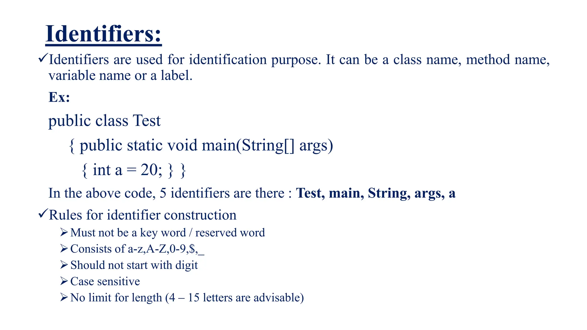Identifiers:
Identifiers are used for identification purpose. It can be a class name, method name,
variable name or a label.
Ex:
public class Test
{ public static void main(String[] args)
{ int a = 20; } }
In the above code, 5 identifiers are there : Test, main, String, args, a
Rules for identifier construction
Must not be a key word / reserved word
Consists of a-z,A-Z,0-9,$,_
Should not start with digit
Case sensitive
No limit for length (4 – 15 letters are advisable)
 