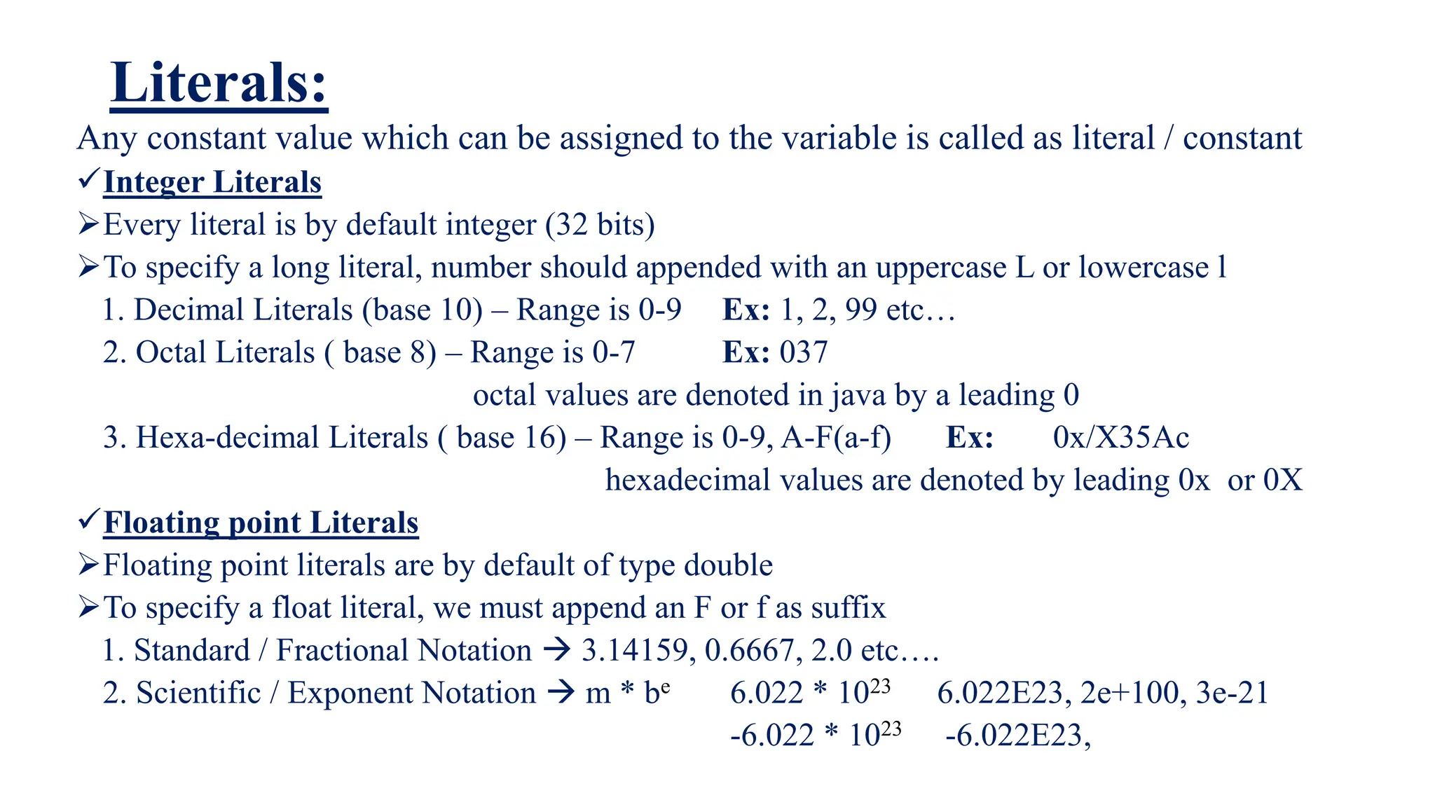 Literals:
Any constant value which can be assigned to the variable is called as literal / constant
Integer Literals
Every literal is by default integer (32 bits)
To specify a long literal, number should appended with an uppercase L or lowercase l
1. Decimal Literals (base 10) – Range is 0-9 Ex: 1, 2, 99 etc…
2. Octal Literals ( base 8) – Range is 0-7 Ex: 037
octal values are denoted in java by a leading 0
3. Hexa-decimal Literals ( base 16) – Range is 0-9, A-F(a-f) Ex: 0x/X35Ac
hexadecimal values are denoted by leading 0x or 0X
Floating point Literals
Floating point literals are by default of type double
To specify a float literal, we must append an F or f as suffix
1. Standard / Fractional Notation  3.14159, 0.6667, 2.0 etc….
2. Scientific / Exponent Notation  m * be 6.022 * 1023 6.022E23, 2e+100, 3e-21
-6.022 * 1023 -6.022E23,
 