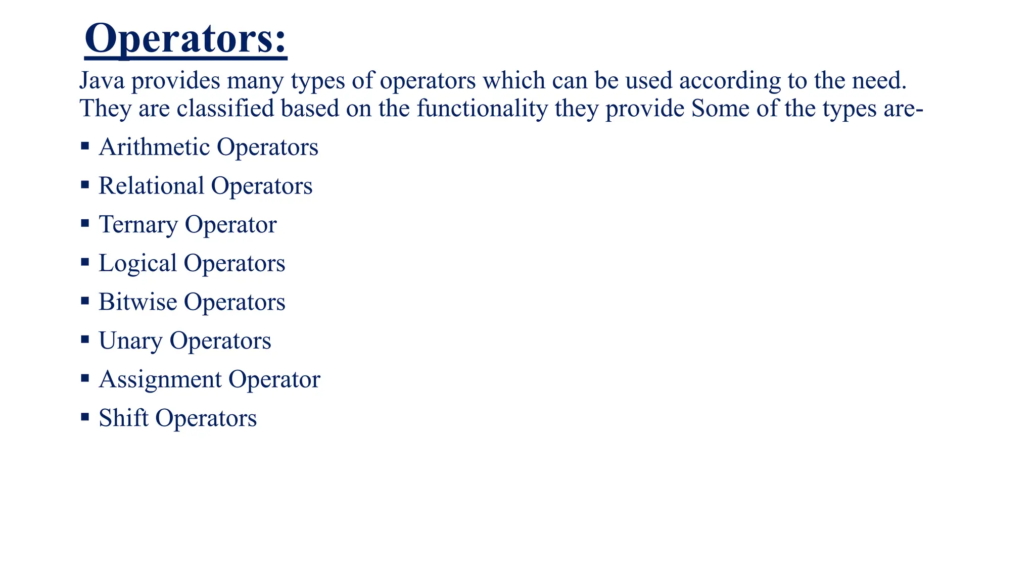 Operators:
Java provides many types of operators which can be used according to the need.
They are classified based on the functionality they provide Some of the types are-
 Arithmetic Operators
 Relational Operators
 Ternary Operator
 Logical Operators
 Bitwise Operators
 Unary Operators
 Assignment Operator
 Shift Operators
 