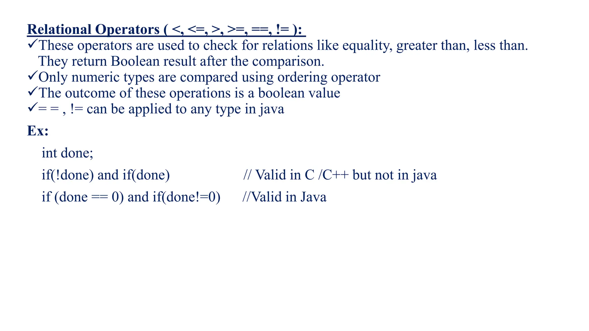 Relational Operators ( <, <=, >, >=, ==, != ):
These operators are used to check for relations like equality, greater than, less than.
They return Boolean result after the comparison.
Only numeric types are compared using ordering operator
The outcome of these operations is a boolean value
= = , != can be applied to any type in java
Ex:
int done;
if(!done) and if(done) // Valid in C /C++ but not in java
if (done == 0) and if(done!=0) //Valid in Java
 