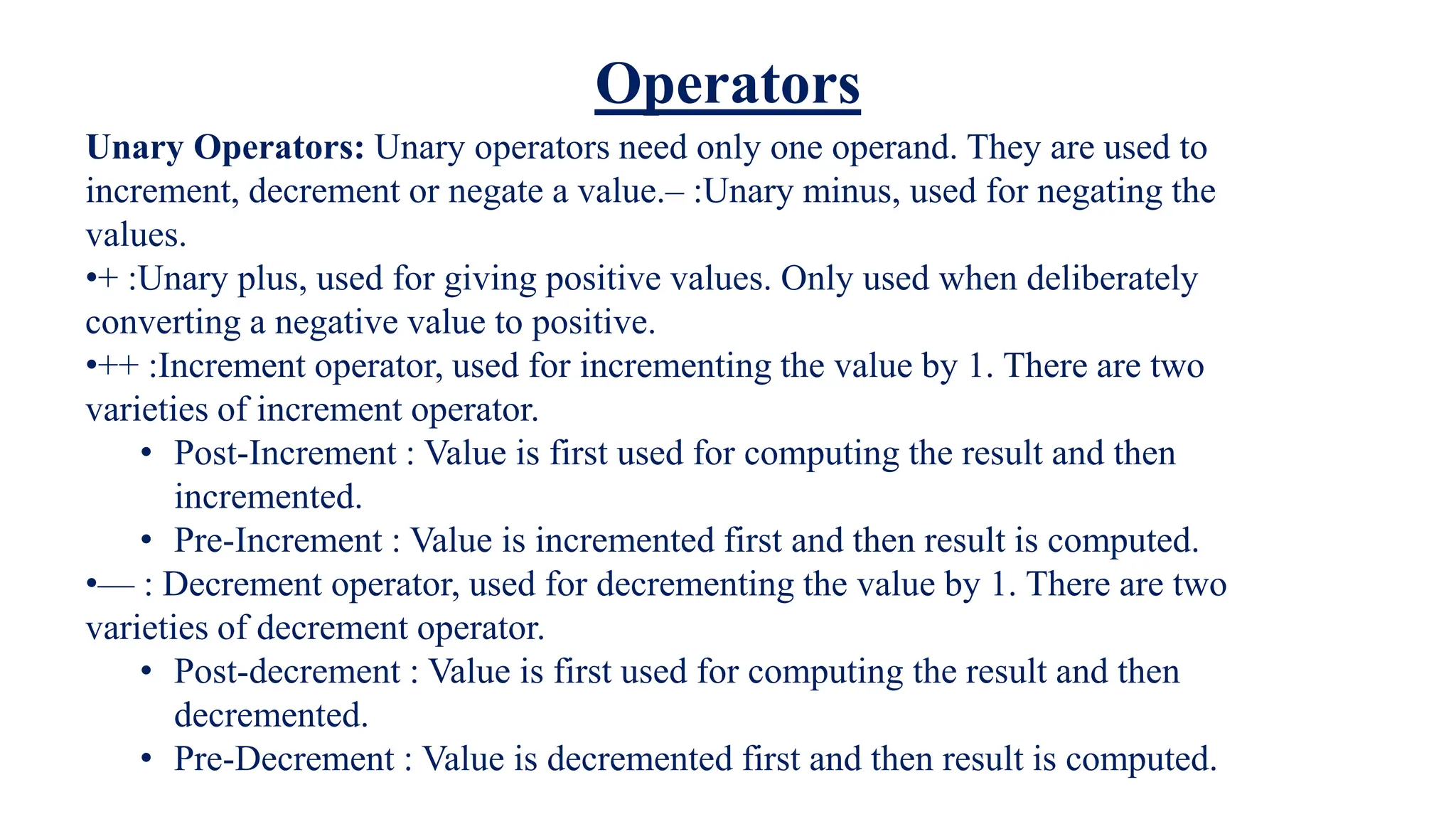 Unary Operators: Unary operators need only one operand. They are used to
increment, decrement or negate a value.– :Unary minus, used for negating the
values.
•+ :Unary plus, used for giving positive values. Only used when deliberately
converting a negative value to positive.
•++ :Increment operator, used for incrementing the value by 1. There are two
varieties of increment operator.
• Post-Increment : Value is first used for computing the result and then
incremented.
• Pre-Increment : Value is incremented first and then result is computed.
•— : Decrement operator, used for decrementing the value by 1. There are two
varieties of decrement operator.
• Post-decrement : Value is first used for computing the result and then
decremented.
• Pre-Decrement : Value is decremented first and then result is computed.
Operators
 