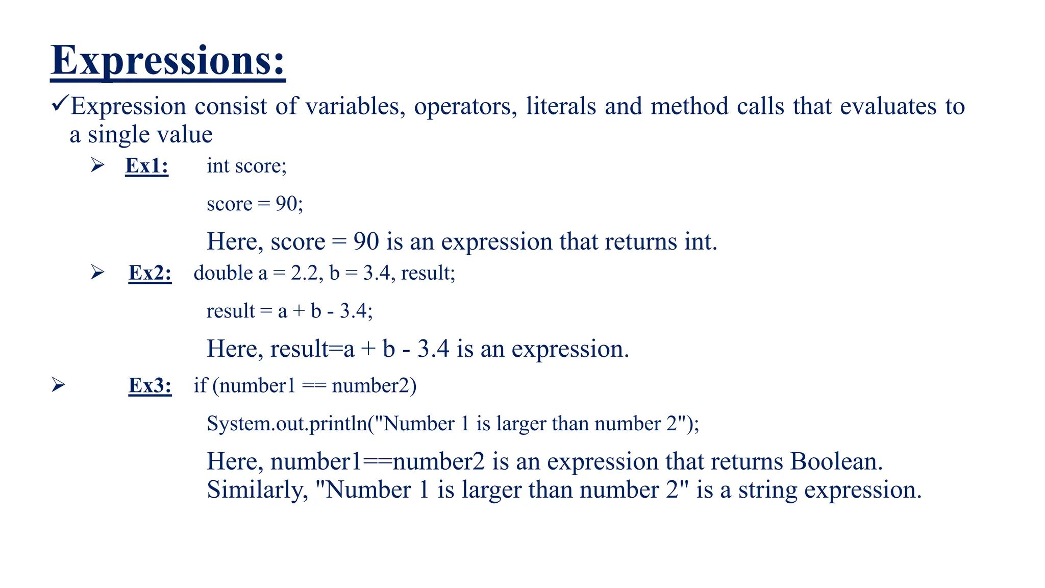 Expressions:
Expression consist of variables, operators, literals and method calls that evaluates to
a single value
 Ex1: int score;
score = 90;
Here, score = 90 is an expression that returns int.
 Ex2: double a = 2.2, b = 3.4, result;
result = a + b - 3.4;
Here, result=a + b - 3.4 is an expression.
 Ex3: if (number1 == number2)
System.out.println("Number 1 is larger than number 2");
Here, number1==number2 is an expression that returns Boolean.
Similarly, "Number 1 is larger than number 2" is a string expression.
 