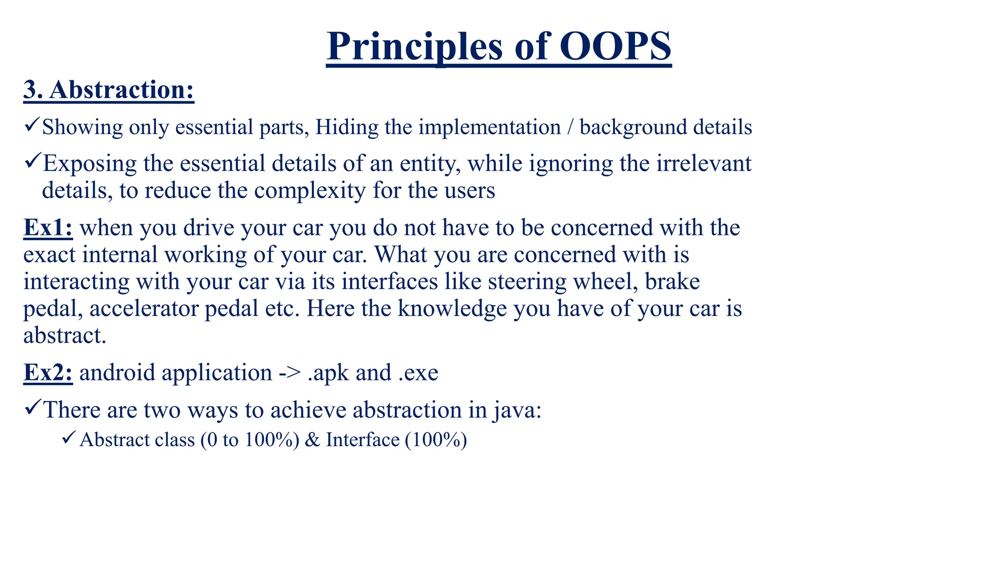Principles of OOPS
3. Abstraction:
Showing only essential parts, Hiding the implementation / background details
Exposing the essential details of an entity, while ignoring the irrelevant
details, to reduce the complexity for the users
Ex1: when you drive your car you do not have to be concerned with the
exact internal working of your car. What you are concerned with is
interacting with your car via its interfaces like steering wheel, brake
pedal, accelerator pedal etc. Here the knowledge you have of your car is
abstract.
Ex2: android application -> .apk and .exe
There are two ways to achieve abstraction in java:
Abstract class (0 to 100%) & Interface (100%)
 