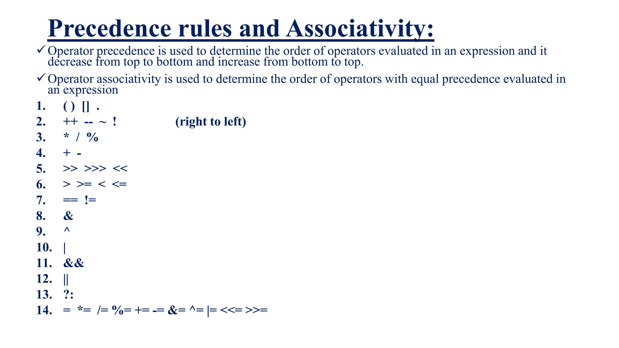 Precedence rules and Associativity:
Operator precedence is used to determine the order of operators evaluated in an expression and it
decrease from top to bottom and increase from bottom to top.
Operator associativity is used to determine the order of operators with equal precedence evaluated in
an expression
1. ( ) [] .
2. ++ -- ~ ! (right to left)
3. * / %
4. + -
5. >> >>> <<
6. > >= < <=
7. == !=
8. &
9. ^
10. |
11. &&
12. ||
13. ?:
14. = *= /= %= += -= &= ^= |= <<= >>=
 