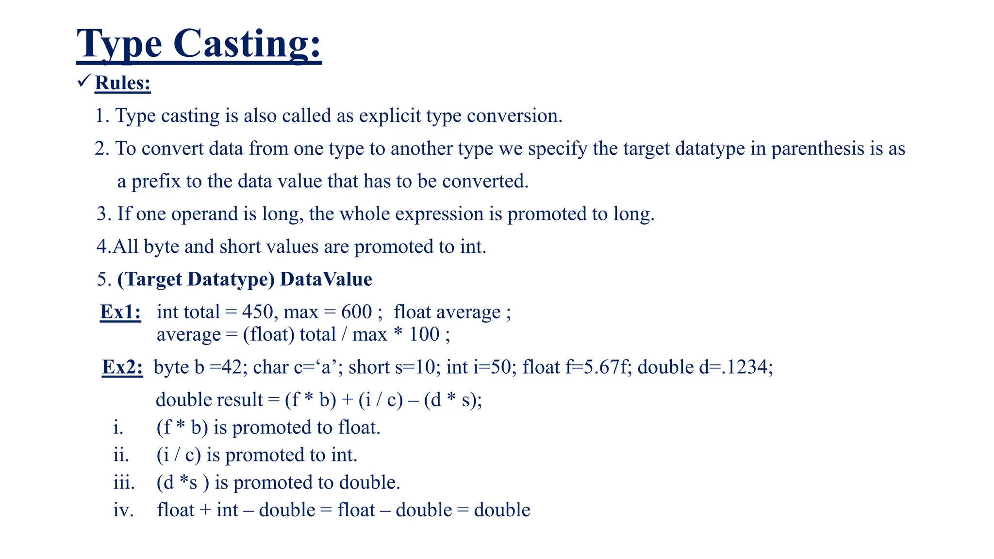 Type Casting:
Rules:
1. Type casting is also called as explicit type conversion.
2. To convert data from one type to another type we specify the target datatype in parenthesis is as
a prefix to the data value that has to be converted.
3. If one operand is long, the whole expression is promoted to long.
4.All byte and short values are promoted to int.
5. (Target Datatype) DataValue
Ex1: int total = 450, max = 600 ; float average ;
average = (float) total / max * 100 ;
Ex2: byte b =42; char c=‘a’; short s=10; int i=50; float f=5.67f; double d=.1234;
double result = (f * b) + (i / c) – (d * s);
i. (f * b) is promoted to float.
ii. (i / c) is promoted to int.
iii. (d *s ) is promoted to double.
iv. float + int – double = float – double = double
 