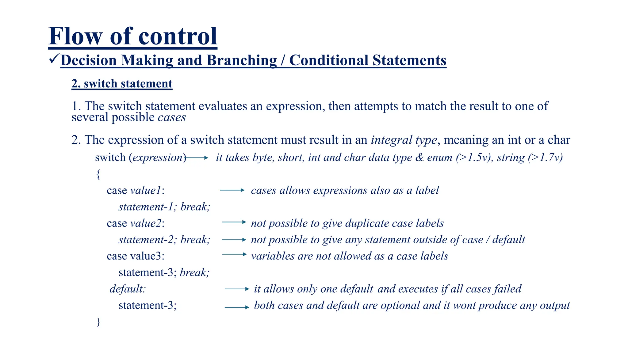 Flow of control
Decision Making and Branching / Conditional Statements
2. switch statement
1. The switch statement evaluates an expression, then attempts to match the result to one of
several possible cases
2. The expression of a switch statement must result in an integral type, meaning an int or a char
switch (expression) it takes byte, short, int and char data type & enum (>1.5v), string (>1.7v)
{
case value1: cases allows expressions also as a label
statement-1; break;
case value2: not possible to give duplicate case labels
statement-2; break; not possible to give any statement outside of case / default
case value3: variables are not allowed as a case labels
statement-3; break;
default: it allows only one default and executes if all cases failed
statement-3; both cases and default are optional and it wont produce any output
}
 