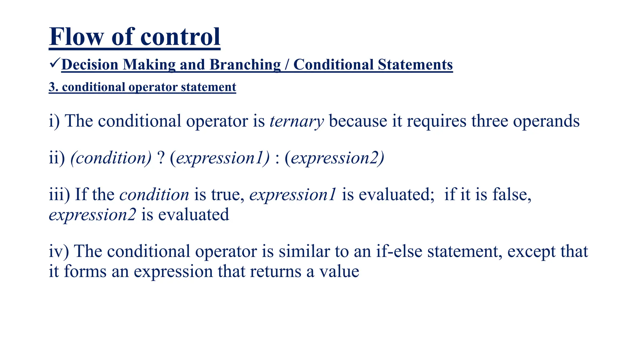 Flow of control
Decision Making and Branching / Conditional Statements
3. conditional operator statement
i) The conditional operator is ternary because it requires three operands
ii) (condition) ? (expression1) : (expression2)
iii) If the condition is true, expression1 is evaluated; if it is false,
expression2 is evaluated
iv) The conditional operator is similar to an if-else statement, except that
it forms an expression that returns a value
 