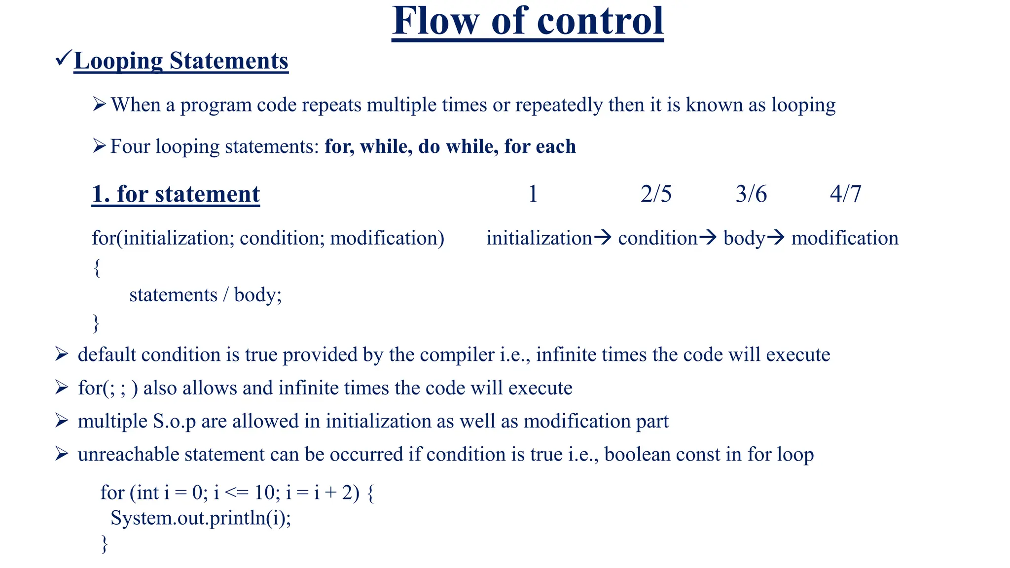 Flow of control
Looping Statements
When a program code repeats multiple times or repeatedly then it is known as looping
Four looping statements: for, while, do while, for each
1. for statement 1 2/5 3/6 4/7
for(initialization; condition; modification) initialization condition body modification
{
statements / body;
}
 default condition is true provided by the compiler i.e., infinite times the code will execute
 for(; ; ) also allows and infinite times the code will execute
 multiple S.o.p are allowed in initialization as well as modification part
 unreachable statement can be occurred if condition is true i.e., boolean const in for loop
for (int i = 0; i <= 10; i = i + 2) {
System.out.println(i);
}
 