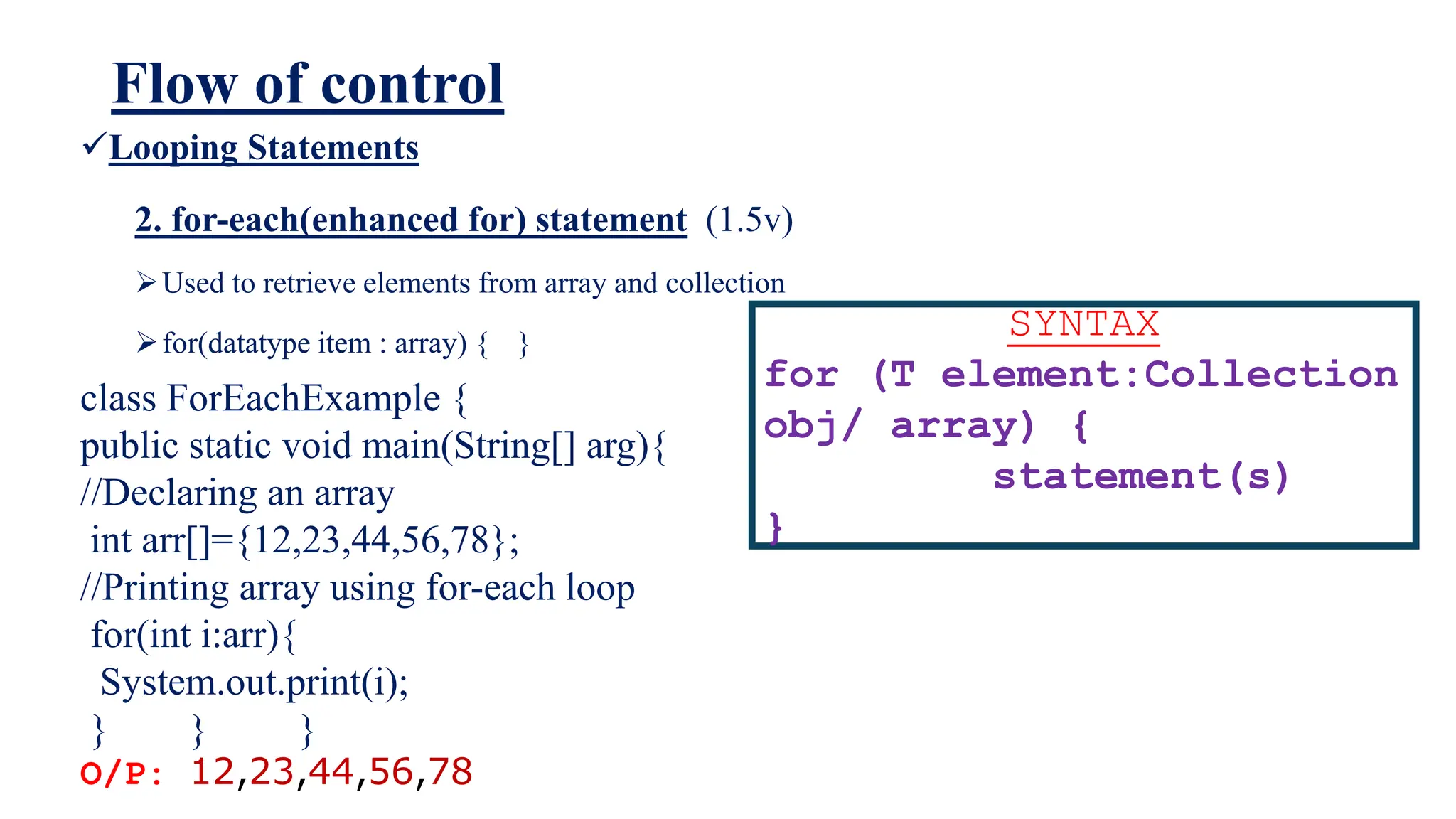 Flow of control
Looping Statements
2. for-each(enhanced for) statement (1.5v)
Used to retrieve elements from array and collection
for(datatype item : array) { }
SYNTAX
for (T element:Collection
obj/ array) {
statement(s)
}
class ForEachExample {
public static void main(String[] arg){
//Declaring an array
int arr[]={12,23,44,56,78};
//Printing array using for-each loop
for(int i:arr){
System.out.print(i);
} } }
O/P: 12,23,44,56,78
 
