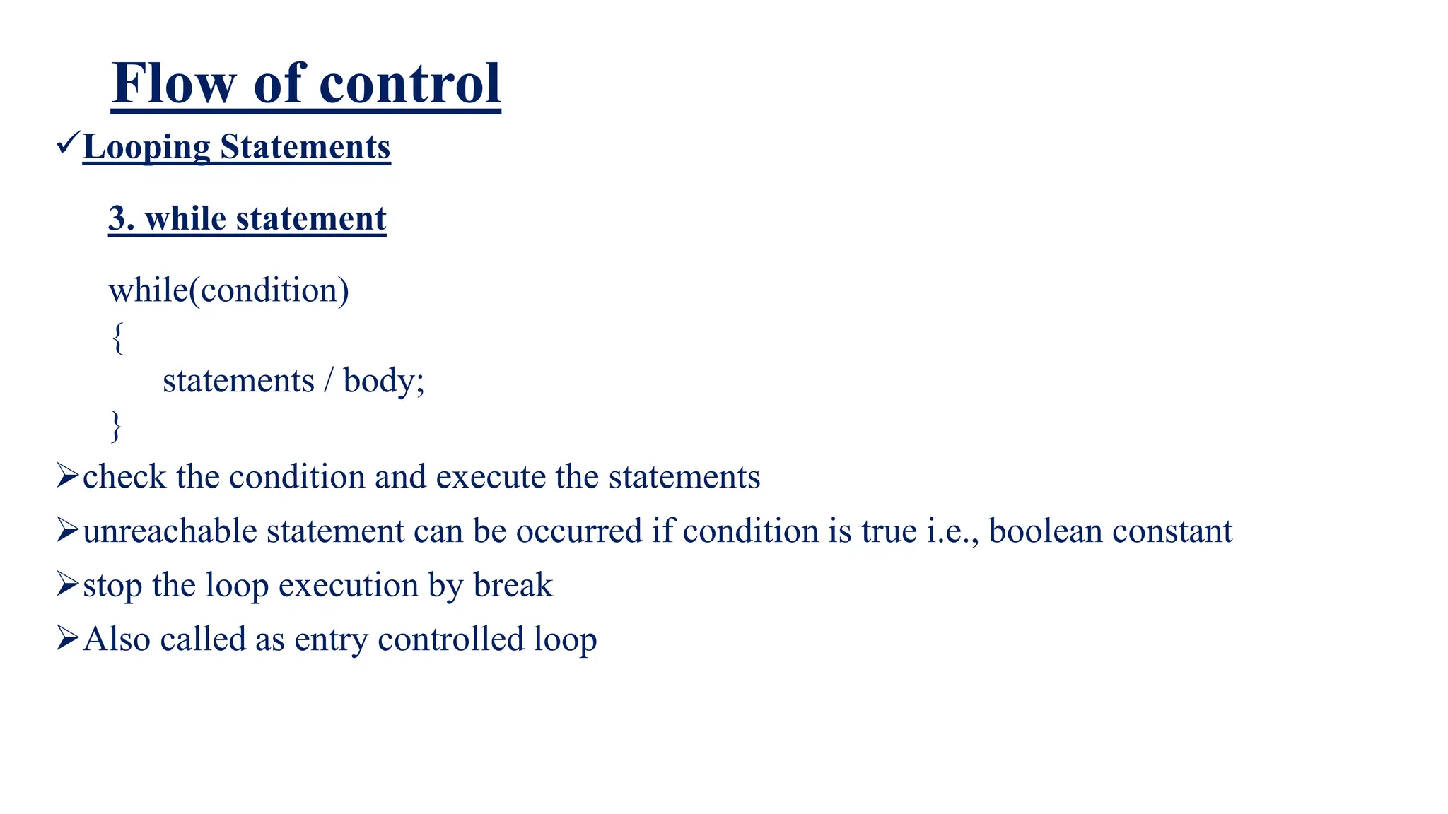 Flow of control
Looping Statements
3. while statement
while(condition)
{
statements / body;
}
check the condition and execute the statements
unreachable statement can be occurred if condition is true i.e., boolean constant
stop the loop execution by break
Also called as entry controlled loop
 