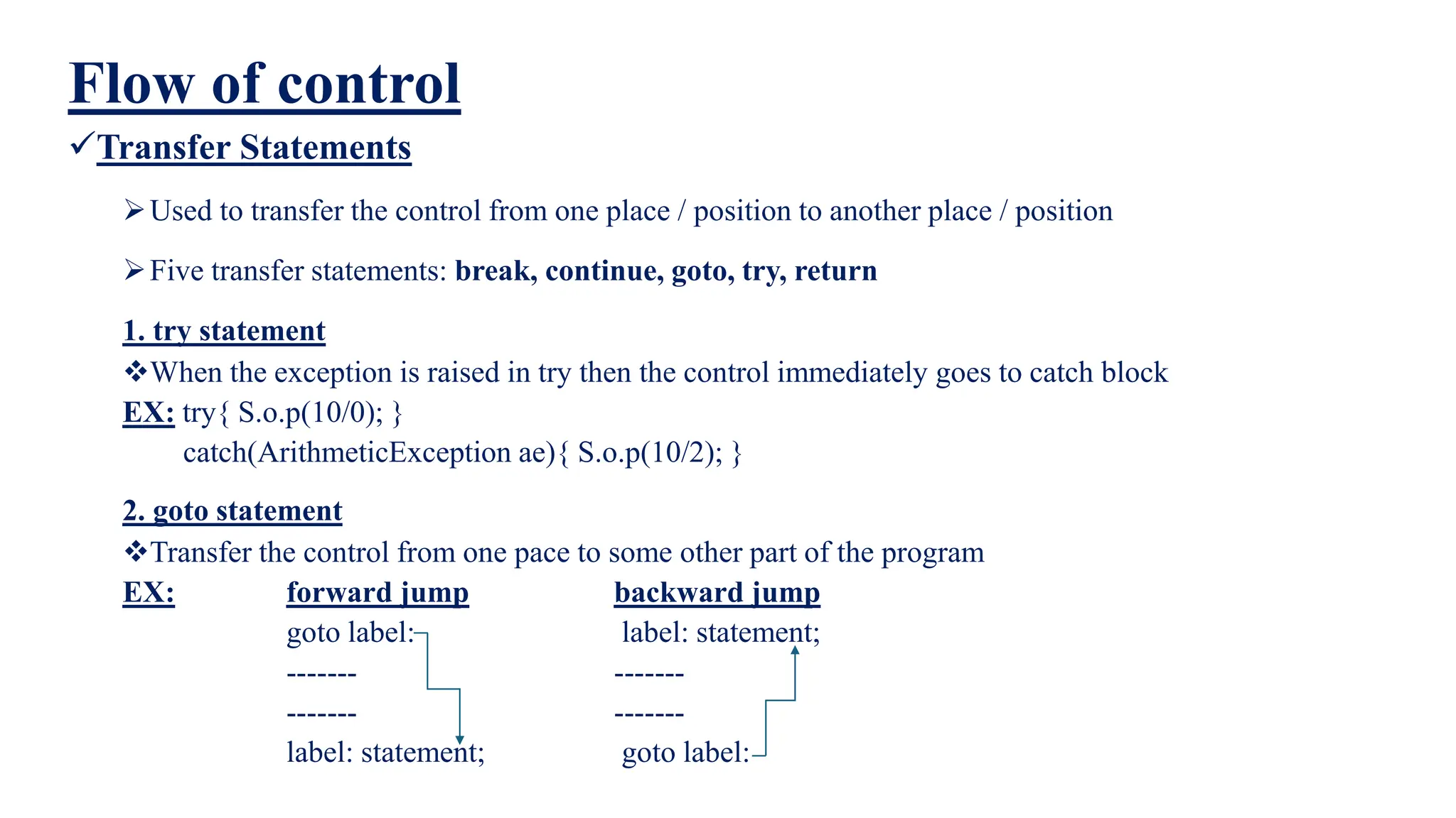 Flow of control
Transfer Statements
Used to transfer the control from one place / position to another place / position
Five transfer statements: break, continue, goto, try, return
1. try statement
When the exception is raised in try then the control immediately goes to catch block
EX: try{ S.o.p(10/0); }
catch(ArithmeticException ae){ S.o.p(10/2); }
2. goto statement
Transfer the control from one pace to some other part of the program
EX: forward jump backward jump
goto label: label: statement;
------- -------
------- -------
label: statement; goto label:
 