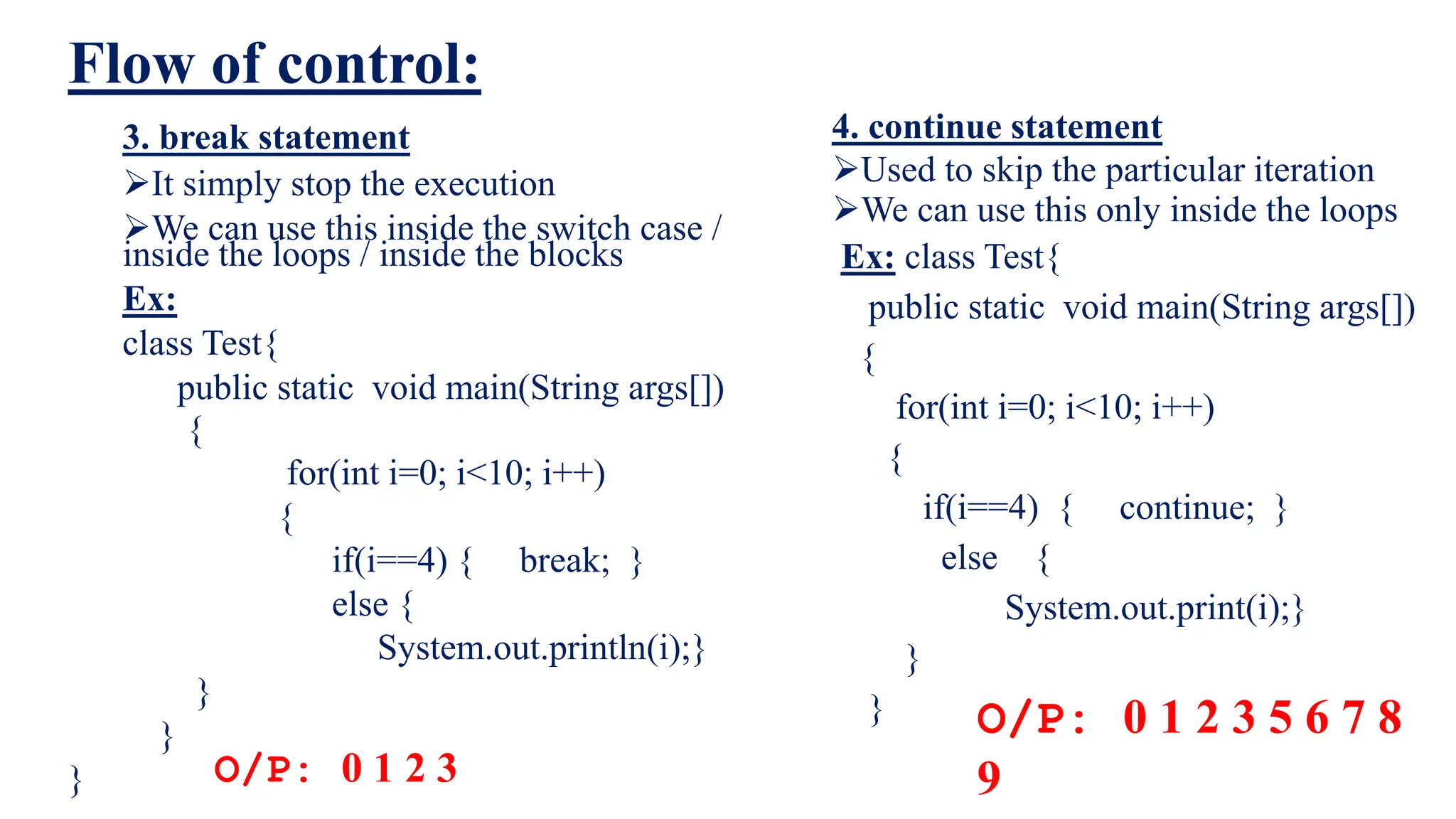 Flow of control:
4. continue statement
Used to skip the particular iteration
We can use this only inside the loops
Ex: class Test{
public static void main(String args[])
{
for(int i=0; i<10; i++)
{
if(i==4) { continue; }
else {
System.out.print(i);}
}
}
3. break statement
It simply stop the execution
We can use this inside the switch case /
inside the loops / inside the blocks
Ex:
class Test{
public static void main(String args[])
{
for(int i=0; i<10; i++)
{
if(i==4) { break; }
else {
System.out.println(i);}
}
}
} O/P: 0 1 2 3
O/P: 0 1 2 3 5 6 7 8
9
 