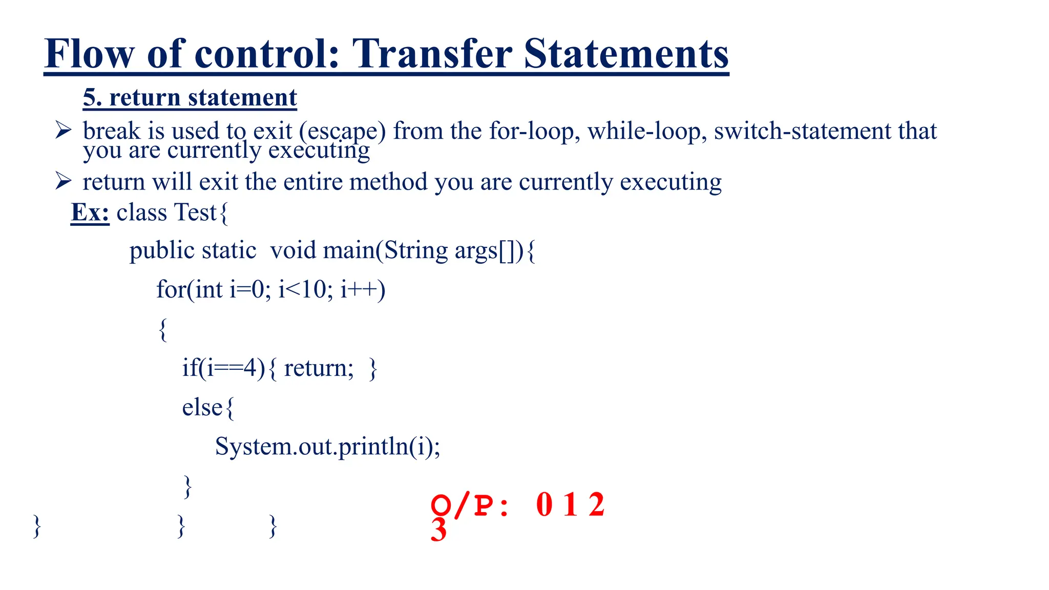 Flow of control: Transfer Statements
5. return statement
 break is used to exit (escape) from the for-loop, while-loop, switch-statement that
you are currently executing
 return will exit the entire method you are currently executing
O/P: 0 1 2
3
Ex: class Test{
public static void main(String args[]){
for(int i=0; i<10; i++)
{
if(i==4){ return; }
else{
System.out.println(i);
}
} } }
 