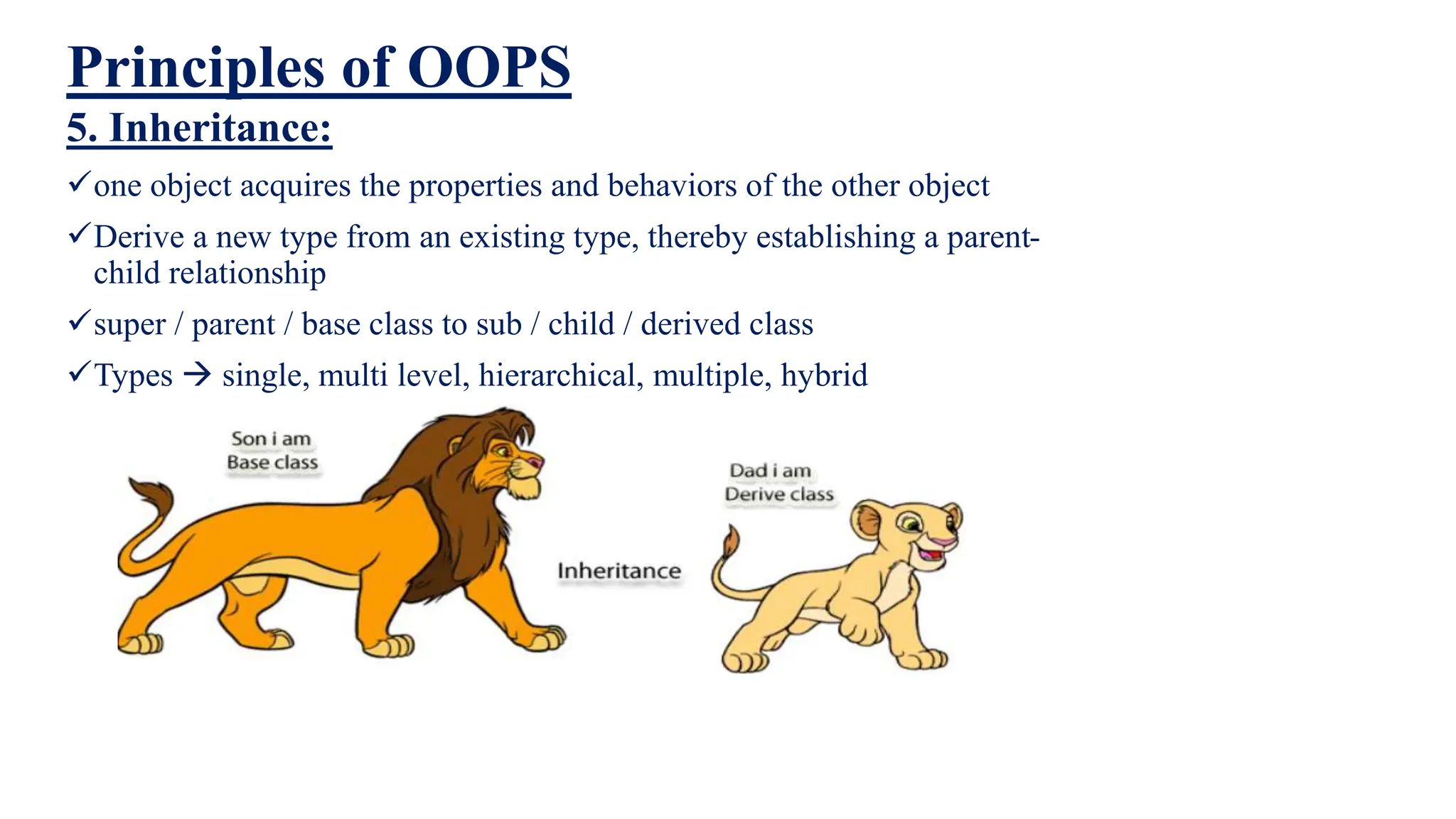 Principles of OOPS
5. Inheritance:
one object acquires the properties and behaviors of the other object
Derive a new type from an existing type, thereby establishing a parent-
child relationship
super / parent / base class to sub / child / derived class
Types  single, multi level, hierarchical, multiple, hybrid
 
