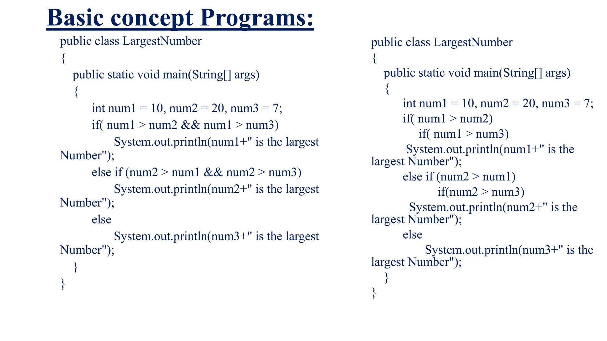 Basic concept Programs:
public class LargestNumber
{
public static void main(String[] args)
{
int num1 = 10, num2 = 20, num3 = 7;
if( num1 > num2 && num1 > num3)
System.out.println(num1+" is the largest
Number");
else if (num2 > num1 && num2 > num3)
System.out.println(num2+" is the largest
Number");
else
System.out.println(num3+" is the largest
Number");
}
}
public class LargestNumber
{
public static void main(String[] args)
{
int num1 = 10, num2 = 20, num3 = 7;
if( num1 > num2)
if( num1 > num3)
System.out.println(num1+" is the
largest Number");
else if (num2 > num1)
if(num2 > num3)
System.out.println(num2+" is the
largest Number");
else
System.out.println(num3+" is the
largest Number");
}
}
 