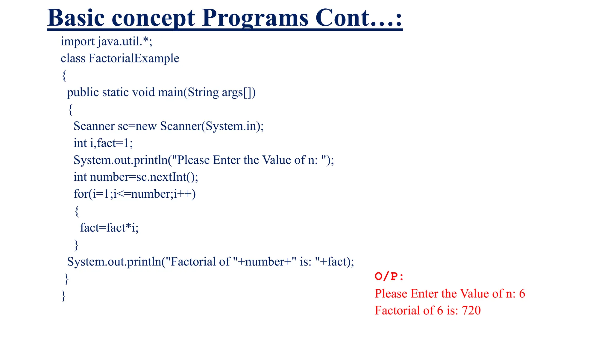 Basic concept Programs Cont…:
import java.util.*;
class FactorialExample
{
public static void main(String args[])
{
Scanner sc=new Scanner(System.in);
int i,fact=1;
System.out.println("Please Enter the Value of n: ");
int number=sc.nextInt();
for(i=1;i<=number;i++)
{
fact=fact*i;
}
System.out.println("Factorial of "+number+" is: "+fact);
}
}
O/P:
Please Enter the Value of n: 6
Factorial of 6 is: 720
 