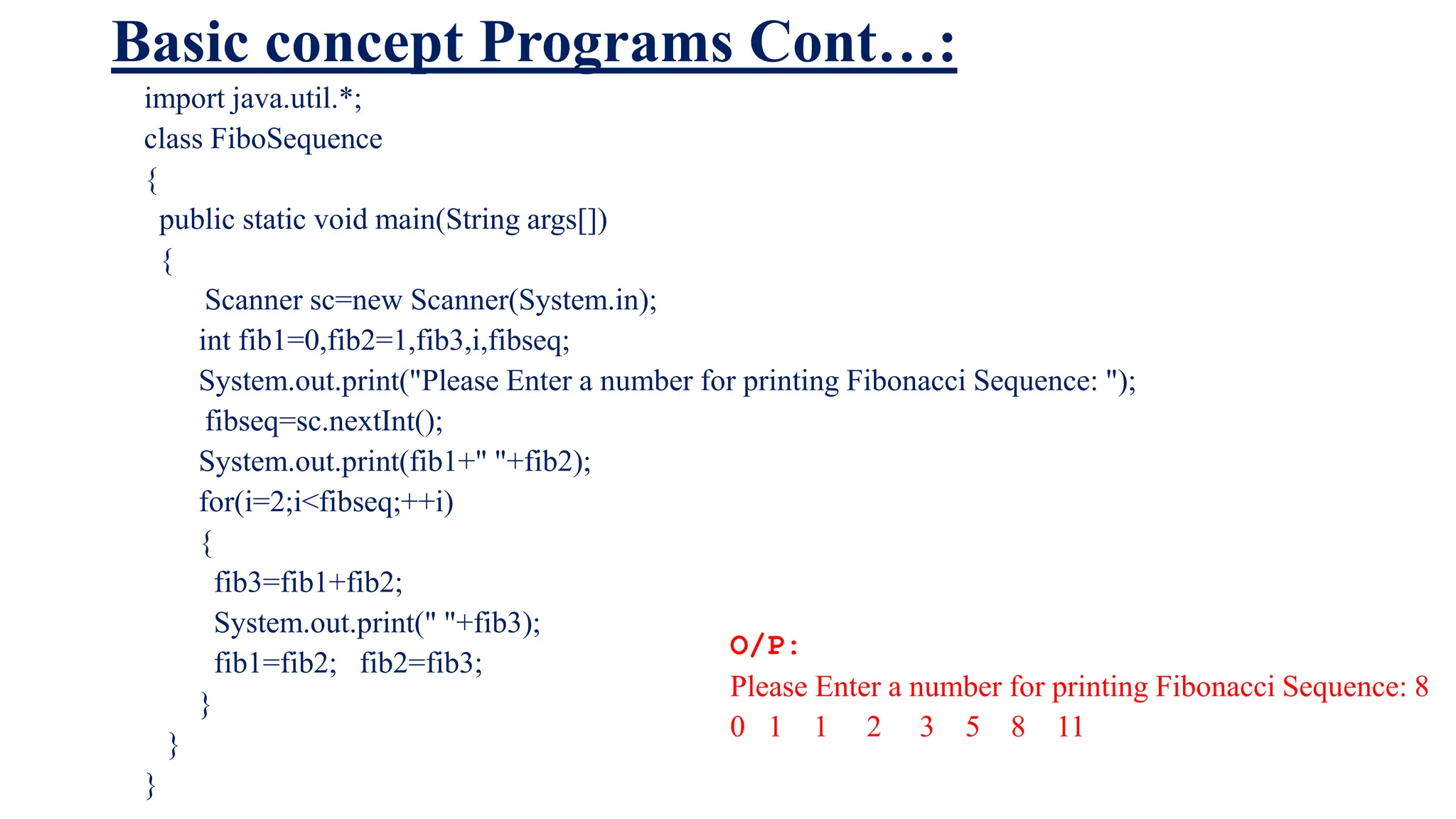 Basic concept Programs Cont…:
import java.util.*;
class FiboSequence
{
public static void main(String args[])
{
Scanner sc=new Scanner(System.in);
int fib1=0,fib2=1,fib3,i,fibseq;
System.out.print("Please Enter a number for printing Fibonacci Sequence: ");
fibseq=sc.nextInt();
System.out.print(fib1+" "+fib2);
for(i=2;i<fibseq;++i)
{
fib3=fib1+fib2;
System.out.print(" "+fib3);
fib1=fib2; fib2=fib3;
}
}
}
O/P:
Please Enter a number for printing Fibonacci Sequence: 8
0 1 1 2 3 5 8 11
 