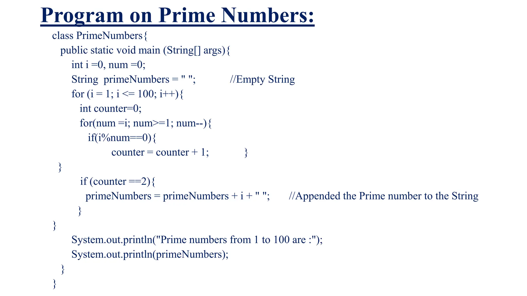 Program on Prime Numbers:
class PrimeNumbers{
public static void main (String[] args){
int i =0, num =0;
String primeNumbers = " "; //Empty String
for (i = 1; i <= 100; i++){
int counter=0;
for(num =i; num>=1; num--){
if(i%num==0){
counter = counter + 1; }
}
if (counter ==2){
primeNumbers = primeNumbers + i + " "; //Appended the Prime number to the String
}
}
System.out.println("Prime numbers from 1 to 100 are :");
System.out.println(primeNumbers);
}
}
 