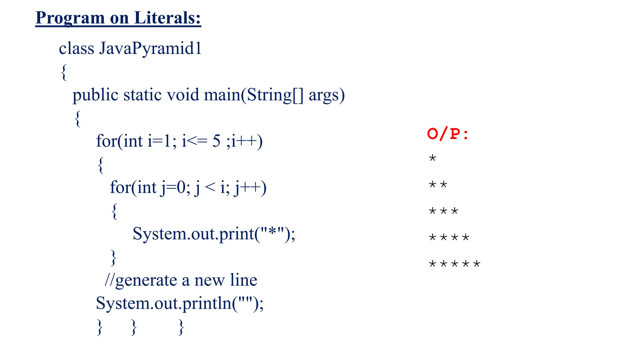 Program on Literals:
O/P:
*
**
***
****
*****
class JavaPyramid1
{
public static void main(String[] args)
{
for(int i=1; i<= 5 ;i++)
{
for(int j=0; j < i; j++)
{
System.out.print("*");
}
//generate a new line
System.out.println("");
} } }
 