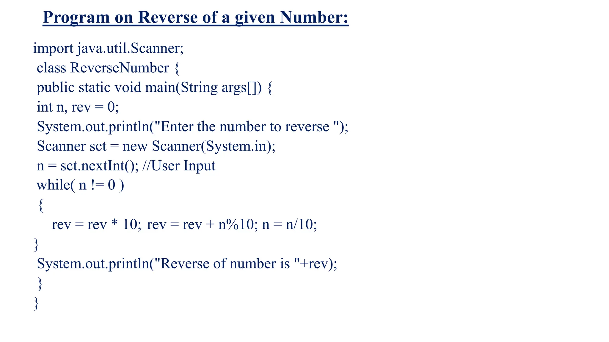 Program on Reverse of a given Number:
import java.util.Scanner;
class ReverseNumber {
public static void main(String args[]) {
int n, rev = 0;
System.out.println("Enter the number to reverse ");
Scanner sct = new Scanner(System.in);
n = sct.nextInt(); //User Input
while( n != 0 )
{
rev = rev * 10; rev = rev + n%10; n = n/10;
}
System.out.println("Reverse of number is "+rev);
}
}
 