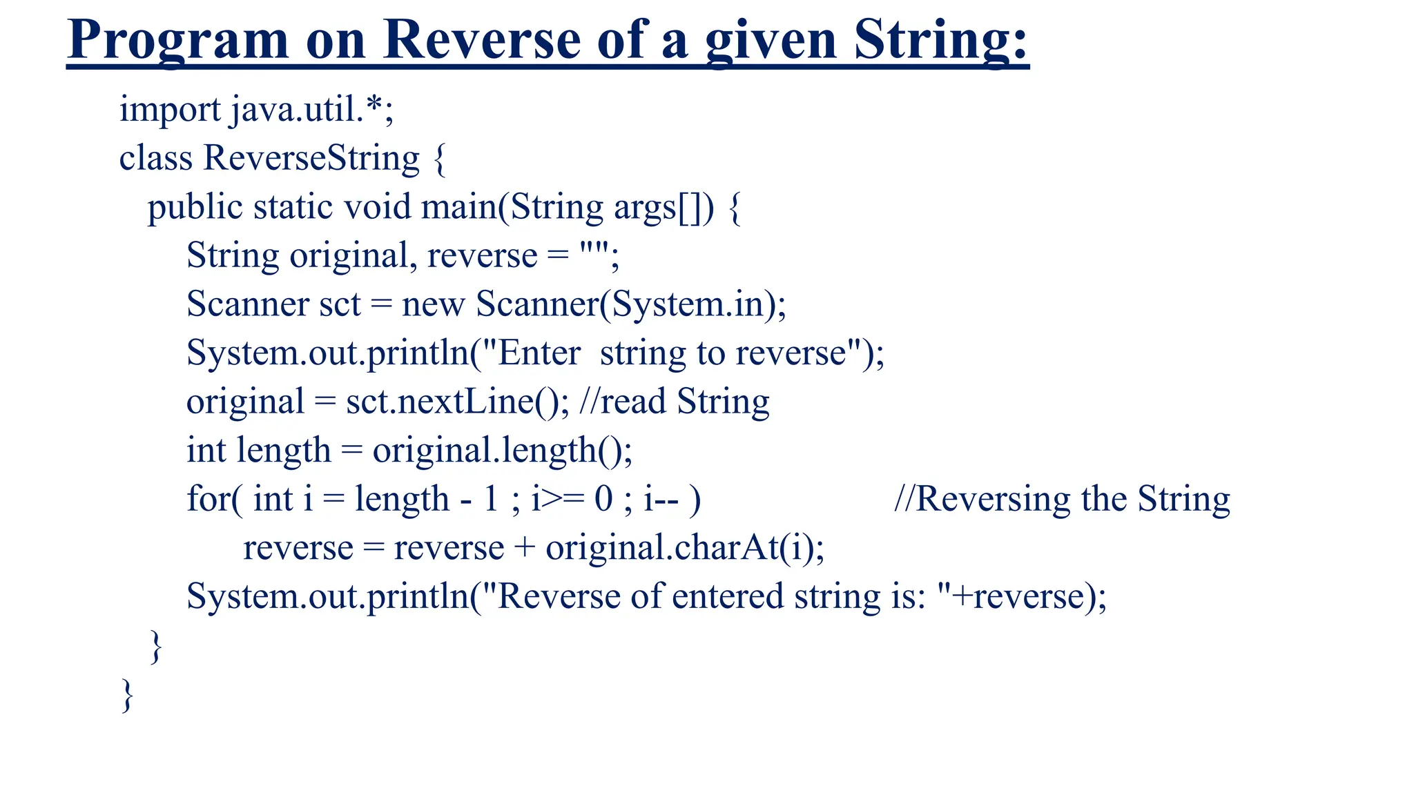Program on Reverse of a given String:
import java.util.*;
class ReverseString {
public static void main(String args[]) {
String original, reverse = "";
Scanner sct = new Scanner(System.in);
System.out.println("Enter string to reverse");
original = sct.nextLine(); //read String
int length = original.length();
for( int i = length - 1 ; i>= 0 ; i-- ) //Reversing the String
reverse = reverse + original.charAt(i);
System.out.println("Reverse of entered string is: "+reverse);
}
}
 