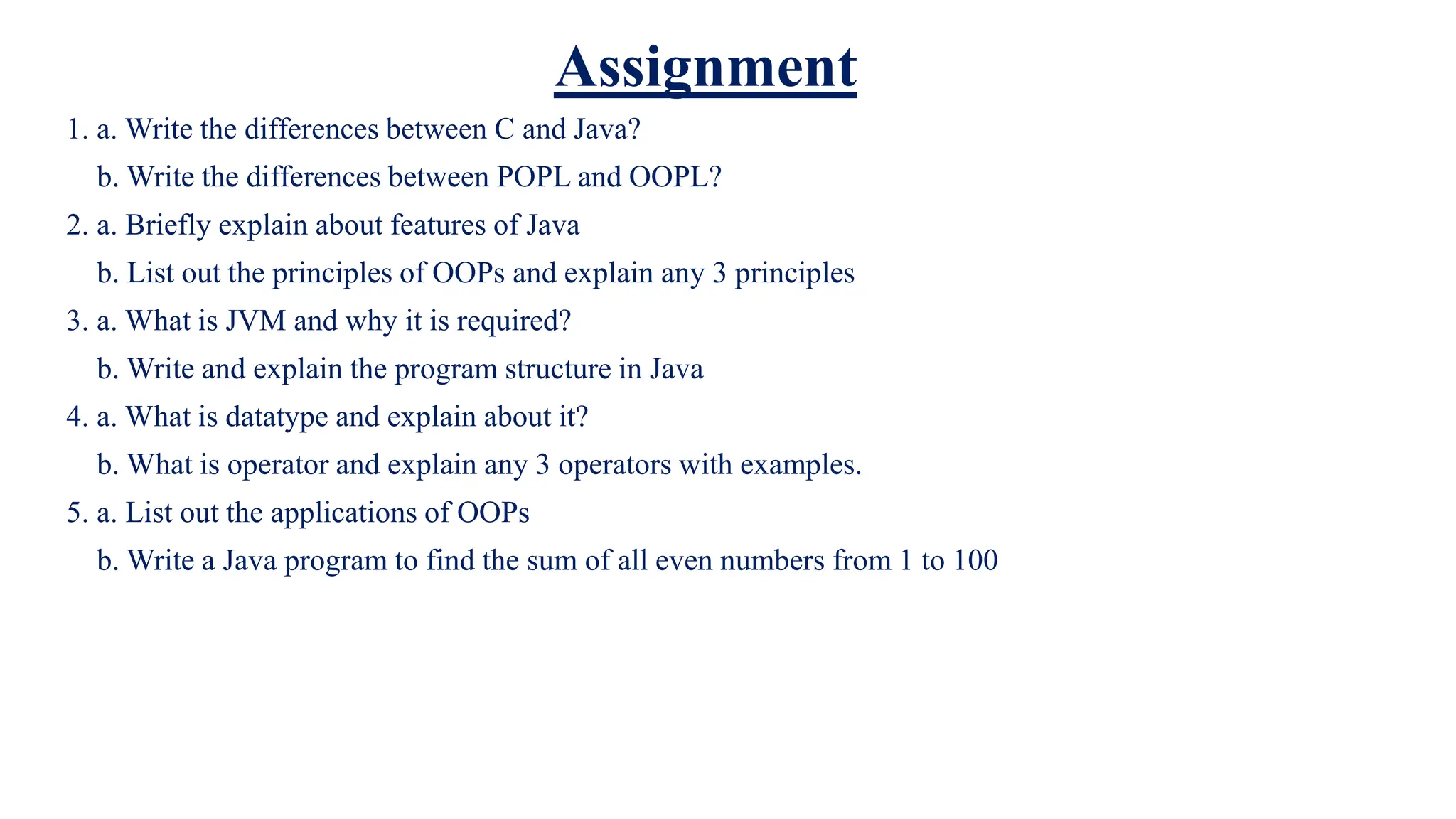 Assignment
1. a. Write the differences between C and Java?
b. Write the differences between POPL and OOPL?
2. a. Briefly explain about features of Java
b. List out the principles of OOPs and explain any 3 principles
3. a. What is JVM and why it is required?
b. Write and explain the program structure in Java
4. a. What is datatype and explain about it?
b. What is operator and explain any 3 operators with examples.
5. a. List out the applications of OOPs
b. Write a Java program to find the sum of all even numbers from 1 to 100
 