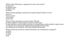 Which of the following is a superclass of every class in Java?
a) ArrayList
b) Abstract class
c) Object class
d) String
Which of these packages contains the exception Stack Overflow in Java?
a) java.io
b) java.system
c) java.lang
d) java.util
Which of these statements is incorrect about Thread?
a) start() method is used to begin execution of the thread
b) run() method is used to begin execution of a thread before start() method in special cases
c) A thread can be formed by implementing Runnable interface only
d) A thread can be formed by a class that extends Thread class
Which of these keywords are used for the block to be examined for exceptions?
a) check
b) throw
c) catch
d) try
 