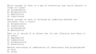 Which concept of Java is a way of converting real world objects in
terms of class?
a) Polymorphism
b) Encapsulation
c) Abstraction
d) Inheritance
Which concept of Java is achieved by combining methods and
attribute into a class?
a) Encapsulation
b) Inheritance
c) Polymorphism
d) Abstraction
What is it called if an object has its own lifecycle and there is
no owner?
a) Aggregation
b) Composition
c) Encapsulation
d) Association
Method overriding is combination of inheritance and polymorphism?
a) True
b) false
 