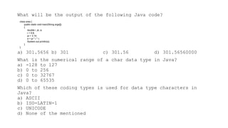 What will be the output of the following Java code?
a) 301.5656 b) 301 c) 301.56 d) 301.56560000
What is the numerical range of a char data type in Java?
a) -128 to 127
b) 0 to 256
c) 0 to 32767
d) 0 to 65535
Which of these coding types is used for data type characters in
Java?
a) ASCII
b) ISO-LATIN-1
c) UNICODE
d) None of the mentioned
class area {
public static void main(String args[])
{
double r, pi, a;
r = 9.8;
pi = 3.14;
a = pi * r * r;
System.out.println(a);
}
}
 