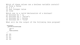 Which of these values can a boolean variable contain?
a) True & False
b) 0 & 1
c) Any integer value
d) true
Which one is a valid declaration of a boolean?
a) boolean b1 = 1;
b) boolean b2 = ‘false’;
c) boolean b3 = false;
d) boolean b4 = ‘true’
What will be the output of the following Java program?
a) 66
b) 67
c) 65
d) 64
class mainclass {
public static void main(String args[])
{
char a = 'A';
a++;
System.out.print((int)a);
}
}
 