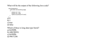 What will be the output of the following Java code?
a) 0
b) 1
c) true
d) false
Which of these is long data type literal?
a) 0x99fffL
b) ABCDEFG
c) 0x99fffa
d) 99671246
class booloperators {
public static void main(String args[])
{
boolean var1 = true;
boolean var2 = false;
System.out.println((var1 & var2));
}
}
 