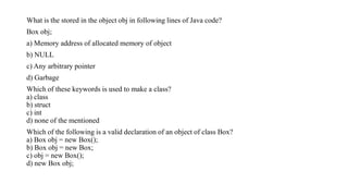 What is the stored in the object obj in following lines of Java code?
Box obj;
a) Memory address of allocated memory of object
b) NULL
c) Any arbitrary pointer
d) Garbage
Which of these keywords is used to make a class?
a) class
b) struct
c) int
d) none of the mentioned
Which of the following is a valid declaration of an object of class Box?
a) Box obj = new Box();
b) Box obj = new Box;
c) obj = new Box();
d) new Box obj;
 