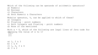 Which of the following can be operands of arithmetic operators?
a) Numeric
b) Boolean
c) Characters
d) Both Numeric & Characters
Modulus operator, %, can be applied to which of these?
a) Integers
b) Floating – point numbers
c) Both Integers and floating – point numbers
d) None of the mentioned
With x = 0, which of the following are legal lines of Java code for
changing the value of x to 1?
a) 1, 2 & 3
b) 1 & 4
c) 1, 2, 3 & 4
d) 3 & 2
x++;
x = x + 1;
x += 1;
x =+ 1;
 